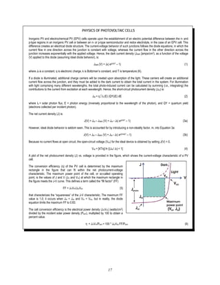 17
PHYSICS OF PHOTOVOLTAIC CELLS
Inorganic PV and electrochemical PV (EPV) cells operate upon the establishment of an electric potential difference between the n- and
p-type regions in an inorganic PV cell or between an n- or p-type semiconductor and redox electrolyte, in the case of an EPV cell. This
difference creates an electrical diode structure. The current-voltage behavior of such junctions follows the diode equations, in which the
current flow in one direction across the junction is constant with voltage, whereas the current flow in the other direction across the
junction increases exponentially with the applied voltage. Hence, the dark current density (Jdark [amps/cm2), as a function of the voltage
(V) applied to this diode (assuming ideal diode behavior), is:
Jdark (V) = J0( eqV/kT – 1) (1)
where J0 is a constant, q is electronic charge, k is Boltzman’s constant, and T is temperature (K).
If a diode is illuminated, additional charge carriers will be created upon absorption of the light. These carriers will create an additional
current flow across the junction, and they must be added to the dark current to obtain the total current in the system. For illumination
with light comprising many different wavelengths, the total photo-induced current can be calculated by summing (i.e., integrating) the
contributions to the current from excitation at each wavelength. Hence, the short-circuit photocurrent density (Jsc) is:
Jsc = q ∫ Is (E) (QY)(E) dE (2)
where Is = solar photon flux, E = photon energy (inversely proportional to the wavelength of the photon), and QY = quantum yield
(electrons collected per incident photon).
The net current density (J) is:
J(V) = Jsc – Jdark (V) = Jsc - J0( eqV/kT – 1) (3a)
However, ideal diode behavior is seldom seen. This is accounted for by introducing a non-ideality factor, m, into Equation 3a:
J(V) = Jsc – Jdark (V) = Jsc - J0( eqV/mkT – 1) (3b)
Because no current flows at open circuit, the open-circuit voltage (Voc) for the ideal device is obtained by setting J(V) = 0,
Voc = [kT/q] ln [(Jsc/ J0) + 1] (4)
A plot of the net photocurrent density (J) vs. voltage is provided in the figure, which shows the current-voltage characteristic of a PV
cell.
The conversion efficiency (η) of the PV cell is determined by the maximum
rectangle in the figure that can fit within the net photocurrent-voltage
characteristic. The maximum power point of the cell, or so-called operating
point, is the values of J and V (Jm and Vm) at which the maximum rectangle in
the figure meets the J-V curve. This defines a term called the “fill factor” (FF)
FF = JmVm/JscVoc (5)
that characterizes the “squareness” of the J-V characteristic. The maximum FF
value is 1.0; it occurs when Jm = Jsc and Vm = Voc, but in reality, the diode
equation limits the maximum FF to 0.83.
The cell conversion efficiency is the electrical power density (JmVm) (watts/cm2)
divided by the incident solar power density (Psun), multiplied by 100 to obtain a
percent value.
η = JmVm/Psun = 100 * JscVoc FF/Psun (6)
 