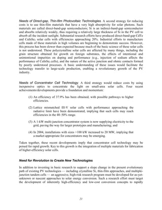 21
Needs of Direct-gap, Thin-film Photovoltaic Technologies. A second strategy for reducing
costs is to use thin-film materials that have a very high absorptivity for solar photons. Such
materials are called direct-band-gap semiconductors; Si is an indirect-band-gap semiconductor
and absorbs relatively weakly, thus requiring a relatively large thickness of Si in the PV cell to
absorb all the incident sunlight. Substantial research efforts have produced direct-band-gap CdTe
and CuInSe2 solar cells with efficiencies approaching 20%. Industrial efforts to manufacture
cells made of these materials in high volumes are beginning to demonstrate success. However,
this process has been slower than expected because much of the basic science of these solar cells
is not understood. These polycrystalline solar cells are affected by many things, including the
grain structure obtained for growth on foreign substrates, the effects of intentional and
unintentional impurities on doping and performance (e.g., injection of sodium affects the
performance of CuInSe2 cells), and the nature of the active junction and ohmic contacts formed
by poorly understood processes. A basic understanding of these issues would facilitate the
technology transfer to large-scale production, enabling a revolutionary growth of the PV
industry.
Needs of Concentrator Cell Technology. A third strategy would reduce costs by using
inexpensive optics to concentrate the light on small-area solar cells. Four recent
achievements/developments provide a foundation and momentum:
(1) An efficiency of 37.9% has been obtained, with possible pathways to higher
efficiencies.
(2) Lattice mismatched III-V solar cells with performance approaching the
radiative limit have been demonstrated, implying that such cells may reach
efficiencies in the 40–50% range.
(3) A 1-kW multi-junction concentrator system is now supplying electricity to the
grid, paving the way for larger prototypes and manufacturing; and
(4) In 2004, installations with sizes >100 kW increased to 20 MW, implying that
a market appropriate for concentrators may be emerging.
Taken together, these recent developments imply that concentrator cell technology may be
poised for rapid growth. Key to this growth is the integration of multiple materials for fabrication
of higher-efficiency solar cells.
Need for Revolution to Create New Technologies
In addition to investing in basic research to support a slope change in the present evolutionary
path of existing PV technologies — including crystalline Si, thin-film approaches, and multiple-
junction tandem cells — an aggressive, high-risk research program must be developed for as-yet-
unknown or nascent approaches to solar energy conversion. Such a research effort must target
the development of inherently high-efficiency and low-cost conversion concepts to rapidly
 