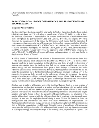 22
achieve dramatic improvements in the economics of solar energy. This strategy is illustrated in
Figure 5.
BASIC SCIENCE CHALLENGES, OPPORTUNITIES, AND RESEARCH NEEDS IN
SOLAR ELECTRICITY
Inorganic Photovoltaics
As shown in Figure 2, single-crystal Si solar cells, defined as Generation I cells, have module
efficiencies of about 10–12% — leading to module costs of about $3.50/Wp. In order to lower
the areal cost, Generation II approaches to PV systems involve the use of semiconductor thin
films (amorphous Si, polycrystalline CdTe and CuInSe2, dye cells, and organic PV cells).
However, the system cost will be limited by BOS costs, which means that the Generation II
systems cannot have arbitrarily low efficiency even if the module costs are negligible. With low
areal costs for both modules and BOS of $75/m2
each, 10% efficiency for Generation II modules
(17% cell efficiency) would yield PV costs of $1.50/Wp ($0.075/kWh). Thus, unless the module
and BOS costs can be reduced well beyond the aggressive target of $75/m2
each, achieving the
goal of $0.40/Wp ($0.02/kWh) will require efficiency and system costs per unit area that lie in
the Generation III area of Figure 2.
A critical feature of Generation III PV systems is that their module efficiencies are above 32%
— the thermodynamic limit calculated by Shockley and Queisser (1961). In the Shockley-
Queisser analysis, a major assumption is that electrons and holes created by absorption of
photons with energies above the band gap lose their excess energy (the difference between the
photon energy and the semiconductor band gap) as heat through excitation of the lattice
vibrations (this is called phonon emission). However, thermodynamic calculations that do not
make this assumption show that the thermodynamic efficiency limit can be above 65% if the
energetic electrons and holes created by the high-energy photons do not convert the excess
energy to heat but produce higher photovoltages or photocurrents (Green 2004; Ross and Nozik
1982; Marti and Luque 2004). Reaching the goals of ultra-high efficiencies and low cost will
require basic research to achieve the revolutionary advances indicated in Figure 5.
Another way to achieve efficiencies above the Shockley-Queisser limit is to use a series of
semiconductor p-n junctions arranged in a tandem configuration (these cells are called multi-
junction solar cells). Of the approaches proposed to achieve higher efficiency, only multi-
junction solar cells have been able to actually exceed the performance of conventional single-
junction solar cells. Figure 6 shows the current world-record efficiencies (as a function of the
number of junctions) compared with the efficiency limit that is predicted by the thermodynamic
analyses. At one sun, the single-junction efficiency is about 75% of the theoretical limit; the
multi-junction and concentrator cells show even more opportunity for improvement. The
thermodynamic limit for solar-energy conversion is significantly higher still: 66% at one sun and
86% at full solar concentration (46,200 suns). The achievement of even higher efficiencies and
lower costs for multi-junction solar cells will require basic research to bring about the revolution
in existing technology and change the slope of the learning curve, as presented in Figure 5. The
 