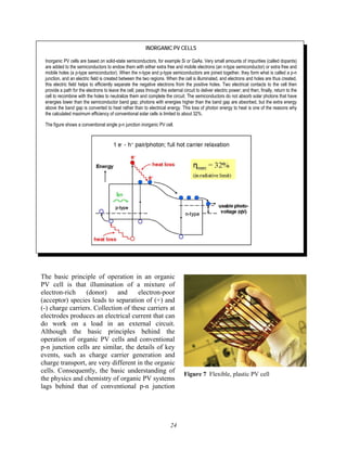 24
INORGANIC PV CELLS
Inorganic PV cells are based on solid-state semiconductors, for example Si or GaAs. Very small amounts of impurities (called dopants)
are added to the semiconductors to endow them with either extra free and mobile electrons (an n-type semiconductor) or extra free and
mobile holes (a p-type semiconductor). When the n-type and p-type semiconductors are joined together, they form what is called a p-n
junction, and an electric field is created between the two regions. When the cell is illuminated, and electrons and holes are thus created,
this electric field helps to efficiently separate the negative electrons from the positive holes. Two electrical contacts to the cell then
provide a path for the electrons to leave the cell; pass through the external circuit to deliver electric power; and then, finally, return to the
cell to recombine with the holes to neutralize them and complete the circuit. The semiconductors do not absorb solar photons that have
energies lower than the semiconductor band gap; photons with energies higher than the band gap are absorbed, but the extra energy
above the band gap is converted to heat rather than to electrical energy. This loss of photon energy to heat is one of the reasons why
the calculated maximum efficiency of conventional solar cells is limited to about 32%.
The figure shows a conventional single p-n junction inorganic PV cell.
The basic principle of operation in an organic
PV cell is that illumination of a mixture of
electron-rich (donor) and electron-poor
(acceptor) species leads to separation of (+) and
(-) charge carriers. Collection of these carriers at
electrodes produces an electrical current that can
do work on a load in an external circuit.
Although the basic principles behind the
operation of organic PV cells and conventional
p-n junction cells are similar, the details of key
events, such as charge carrier generation and
charge transport, are very different in the organic
cells. Consequently, the basic understanding of
the physics and chemistry of organic PV systems
lags behind that of conventional p-n junction
Figure 7 Flexible, plastic PV cell
 