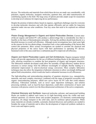 25
devices. The molecules and materials from which these devices are made vary considerably, with
polymers, organic molecules, inorganic molecules, quantum dots, and other nanostructures all
contributing equally to the field. The large array of options provides ample scope for researchers
to develop novel solutions for improving device performance.
Despite the promise of photovoltaics based on organics, significant challenges must be overcome
to develop molecular structures and cells that operate efficiently and are stable for long-term
operation under one-sun solar conditions. Four key areas that need to be explored are outlined
below.
Photon Energy Management in Organic and Hybrid Photovoltaic Devices. Current state-
of-the-art organic and hybrid PV cells produce a photovoltage that is considerably less than is
feasible on the basis of thermodynamic principles. Solving this problem should lead directly to a
threefold increase in overall cell efficiency. Although recent investigations have shed some light
on the reasons for the low photovoltage, researchers lack a clear understanding of the factors that
control this parameter. Basic science investigations are needed to correlate the chemical and
physical properties of the active layers with their performance in operating PV devices.
Sustained work in this area could have a substantial payoff in improved cell efficiency.
Organic and Hybrid Photovoltaic Layers and Cell Architectures. Organic-inorganic hybrid
layers will provide opportunities for the use of different building blocks in the fabrication of PV
cells, allowing researchers to combine the best properties of organic and inorganic structures.
The fabrication methods developed could allow the assembly of high-efficiency tandem device
structures to extract energy from the different wavelengths of sunlight, thereby leading to a
substantial improvement in solar-to-electrical energy conversion. More complex fabrication
techniques may also allow the integration of photonic structures to allow wavelength shifting and
optical field concentration, which would also lead to substantial increases in cell efficiencies.
The light-absorbing and semiconducting properties of quantum structures (e.g., nanoparticles,
nanorods, and more complex structures), combined with the range of properties accessible with
organic semiconducting polymers, afford new active layers for PV cells that could enhance
efficiency. Fabrication methods, such as novel vapor deposition techniques, and solution
processing methods, such as layer-by-layer deposition, could allow construction of layers and
structures with precise control over the three-dimensional architecture of the active components.
Chemical Discovery and Synthesis. Improved molecular, polymer, and nanocrystal building
blocks are needed to address such issues as (1) light harvesting across the visible and near-
infrared spectrum, (2) electron donor and acceptor properties, (3) electronic (semiconducting)
properties, (4) charge transport in the solid state, and (5) nonlinear optical properties. While
many materials are already available, systematic chemical discovery and synthesis are needed to
broaden the scope of materials and to allow the development of improved synthetic methods to
lower costs and improve purity.
 
