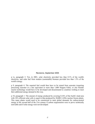 ii
Revisions, September 2005
p ix, paragraph 3: Yet, in 2001, solar electricity provided less than 0.1% of the world's
electricity, and solar fuel from modern (sustainable) biomass provided less than 1.5% of the
world's energy.
p 9, paragraph 4: The required fuel would then have to be mined from seawater (requiring
processing seawater at a rate equivalent to more than 1,000 Niagara Falls), or else breeder
reactor technology would have to be developed and disseminated to countries wishing to meet
their additional energy demand in this way.
p 10, paragraph 1: The amount of energy produced by covering 0.16% of the Earth’s land area
with 10% efficient solar cells is equal to that produced by 20,000 1-GWe nuclear fission plants.
This many plants would need to be constructed to meet global demands for carbon-neutral
energy in the second half of the 21st century if carbon sequestration were to prove technically
nonviable and if solar energy were not developed.
 