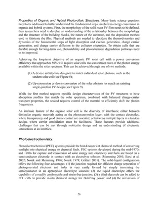 26
Properties of Organic and Hybrid Photovoltaic Structures. Many basic science questions
need to be addressed to better understand the fundamental steps involved in energy conversion in
organic and hybrid systems. First, the morphology of the solid-state PV film needs to be defined,
then researchers need to develop an understanding of the relationship between the morphology
and the structure of the building blocks, the nature of the substrate, and the deposition method
used to fabricate the film. Physical methods are needed to elucidate the thermodynamics and
dynamics of the fundamental steps of light absorption and exciton generation, charge carrier
generation, and charge carrier diffusion to the collector electrodes. To obtain cells that are
durable enough for long-term use, photostability and photochemical degradation pathways need
to be improved.
Achieving the long-term objective of an organic PV solar cell with a power conversion
efficiency that approaches 50% will require solar cells that can extract more of the photon energy
available within the solar spectrum. This can be achieved through one of two methods:
(1) A device architecture designed to match individual solar photons, such as the
tandem solar cell (see Figure 8);
(2) Up-conversion or down-conversion of the solar photons to match an existing
single-junction PV design (see Figure 9).
While the first method requires specific design characteristics of the PV structures to have
absorption profiles that match the solar spectrum, combined with balanced charge-carrier
transport properties, the second requires control of the material to efficiently shift the photon
frequencies.
An intrinsic feature of the organic solar cell is the diversity of interfaces; either between
dissimilar organic materials acting as the photoconversion layer; with the contact electrodes,
where transparency and good ohmic contact are essential; or between multiple layers in a tandem
design, where carrier annihilation must be facilitated. These features provide additional
challenges that can be met through molecular design and an understanding of electronic
interactions at an interface.
Photoelectrochemistry
Photoelectrochemical (PEC) systems provide the best-known wet chemical method of converting
sunlight into electrical energy or chemical fuels. PEC systems developed during the mid-1970s
and 1980s for capture and conversion of solar energy into electricity and fuels are based on a
semiconductor electrode in contact with an electrolyte solution (Memming 2001; Bard et al.
2002; Nozik and Memming 1996; Nozik 1978; Grätzel 2001). The solid-liquid configuration
offers the following four advantages: (1) the junction required for efficient charge separation of
photogenerated electrons and holes is very easily formed by simply immersing the
semiconductor in an appropriate electrolyte solution; (2) the liquid electrolyte offers the
capability of a readily conformable and strain-free junction; (3) a third electrode can be added to
PEC cells to provide in-situ chemical storage for 24-hr/day power; and (4) the conversion of
 