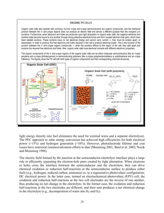 28
ORGANIC PV CELLS
Organic solar cells also operate with junctions, but the n-type and p-type semiconductors are organic compounds, and the interfacial
junction between the n- and p-type regions does not produce an electric field and serves a different purpose than the inorganic p-n
junctions. Furthermore, when electrons and holes are produced upon light absorption in organic solar cells, the negative electrons and
positive holes become bound to one another through strong attractive electrical forces and form coupled electron-hole pairs, which have
been labeled excitons. These excitons have no net electrical charge and cannot carry current — they must be broken apart, or
dissociated, in order to produce the free electrons and holes required in the cell to produce electrical power. This is the function of the
junction between the n- and p-type organic compounds — when the excitons diffuse to this region of the cell, they split apart and
produce the required free electrons and holes. Also, organic solar cells have electrical contacts with different electronic properties.
The organic components of the n- and p-type regions of the organic solar cells can be either molecular semiconductors (like an n-type
perylene and a p-type phthalocyanine) or semiconducting polymers (like a p-type polyphenylvinylidene or polythiophene and an n-type
fullerene). The figures show the PV cell with both types of organic components and their corresponding chemical structures.
light energy directly into fuel eliminates the need for external wires and a separate electrolyzer.
The PEC approach to solar energy conversion has achieved high efficiencies for both electrical
power (>15%) and hydrogen generation (>10%). However, photoelectrode lifetime and cost
issues have restricted commercialization efforts to date (Memming 2001; Bard et al. 2002; Nozik
and Memming 1996).
The electric field formed by the junction at the semiconductor-electrolyte interface plays a large
role in efficiently separating the electron-hole pairs created by light absorption. When electrons
or holes cross the interface between the semiconductor and the electrolyte, they can drive
chemical oxidation or reduction half-reactions at the semiconductor surface to produce either
fuels (e.g., hydrogen, reduced carbon, ammonia) or, in a regenerative photovoltaic configuration,
DC electrical power. In the latter case, termed an electrochemical photovoltaic (EPV) cell, the
oxidation and reduction half-reactions at the two cell electrodes are the inverse of one another,
thus producing no net change in the electrolyte. In the former case, the oxidation and reduction
half-reactions at the two electrodes are different, and their sum produces a net chemical change
in the electrolyte (e.g., decomposition of water into H2 and O2).
 