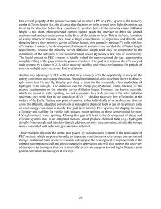 29
One critical property of the photoactive material in either a PV or a PEC system is the minority
carrier diffusion length (i.e., the distance that electrons or holes created upon light absorption can
travel in the structure before they recombine to produce heat). If the minority carrier diffusion
length is too short, photogenerated carriers cannot reach the interface to drive the desired
reactions and produce output power in the form of electricity or fuels. This is the basic limitation
of cheap absorbers: because they have a large concentration of impurities and defects, and
therefore have a short minority carrier diffusion length, they generally produce PV cells with low
efficiencies. However, the development of nanoscale materials has rescaled the diffusion length
requirements, because the minority carrier diffusion length need only be comparable to the
dimensions of the sub-units of the nanostructured device (typically a few tens of nanometers).
The liquid contact in PEC systems is ideally suited for nanostructured devices, guaranteeing
complete filling of the gaps within the porous structures. The goal is to improve the efficiency of
such systems by a factor of 2–3, while ensuring stability and robust performance for periods of
years in sunlight under maximum load conditions.
Another key advantage of PEC cells is that they naturally offer the opportunity to integrate the
energy conversion and storage functions. Photoelectrochemical cells have been shown to directly
split water into H2 and O2, thereby providing a basis for the renewable, clean production of
hydrogen from sunlight. The materials can be cheap polycrystalline forms, because of the
relaxed requirements on the minority carrier diffusion length. However, the known materials,
which are robust in water splitting, are not responsive to a wide portion of the solar radiation
spectrum; they work best in the ultraviolet (UV) — yielding relatively low efficiencies at the
surface of the Earth. Finding new photoelectrodes, either individually or in combination, that can
allow the efficient, integrated conversion of sunlight to chemical fuels is one of the primary aims
of solar energy conversion research. The goal is to identify PEC systems that display the same
efficiency and stability for visible-light-induced water splitting as those demonstrated for near-
UV-light-induced water splitting. Closing this gap will lead to the development of cheap and
efficient systems that, in an integrated fashion, could produce chemical fuels (e.g., hydrogen)
directly from sunlight and therefore directly address, not only the conversion, but also the storage
issues, associated with solar energy conversion schemes.
These examples illustrate the central role played by nanostructured systems in the renaissance of
PEC systems, which are poised to make an important contribution to solar energy conversion and
storage. Additional basic scientific research will support the development of improvements in the
existing nanostructured cell and photoelectrolysis approaches and will also support the discovery
of disruptive technologies that can dramatically accelerate progress toward high-efficiency solar
photon conversion technologies at low cost.
 