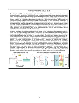 30
PHOTOELECTROCHEMICAL SOLAR CELLS
Photoelectrochemical (PEC) solar cells are based on hybrid structures of inorganic semiconductors and molecular structures. In one
configuration (called an electrochemical photovoltaic [EPV] cell), a semiconductor is in contact with an electrically conducting liquid
(called an electrolyte) that also contains a chemical species (called a reduction-oxidation or redox couple) that can readily donate
electrons to and accept electrons from an electrode. The semiconductor forms a junction with the liquid by simple immersion and
develops an electric field at its surface. The semiconductor can be n-type or p-type. Upon illumination of the semiconductor, the
photogenerated electrons and holes can separate because of the surface electric field. For n-type semiconductors, the holes move to
the surface and are captured by the redox couple; the electrons move to the back side of the semiconductor, where they leave the cell
via an electrical contact, deliver electrical power to an external load, and then return to the cell at the second electrode. Here, they are
captured by the redox species that initially captured the hole at the semiconductor surface; this process returns the redox species to its
original condition. Thus the redox couple accepts holes at one electrode and accepts electrons at the other electrode — resulting in
charge neutralization and no net change in the redox species. The electrolyte and redox couple just serves to complete the electrical
circuit and to produce the electric field required for charge separation.
In a second configuration, dye molecules that absorb sunlight are adsorbed onto thin films of sintered nanocrystalline particles of TiO2.
The TiO2 does not absorb much of the sunlight because its band gap is too big (3.0 eV); rather, the dye molecules absorb the sunlight
and produce an energetic state (called an excited state). The excited state of the dye molecules results in the injection of electrons into
the TiO2, creating a positively charged dye molecule (the hole); this phenomenon produces the charge separation required for a PV cell.
The TiO2 film is in contact with an electrolyte containing a redox couple. The circuit is completed when the electrons return to the cell,
are captured by a redox species at the second electrode (usually a metal), which then diffuses to the TiO2film, where it donates
electrons to the positively charged dye sitting on the TiO2 surface to neutralize it, returning the dye molecules to their original state.
Organic solar cells also operate with junctions, but the n-type and p-type semiconductors are organic compounds, and the interfacial
junction between the n- and p-type regions does not produce an electric field and serves a different purpose than the inorganic p-n
junctions. Furthermore, when electrons and holes are produced upon light absorption in organic solar cells, the negative electrons and
positive holes become bound to one another through strong attractive electrical forces and form coupled electron-hole pairs, which have
been labeled excitons. These excitons have no net electrical charge and cannot carry current — they must be broken apart, or
dissociated, in order to produce the free electrons and holes required in the cell to produce electrical power. This is the function of the
junction between the n- and p-type organic compounds — when the excitons diffuse to this region of the cell, they split apart and
produce the required free electrons and holes. Also, organic solar cells have electrical contacts with different electronic properties.
Electrochemical Solar Cell Dye-sensitized Nanocrystalline Solar Cell
 