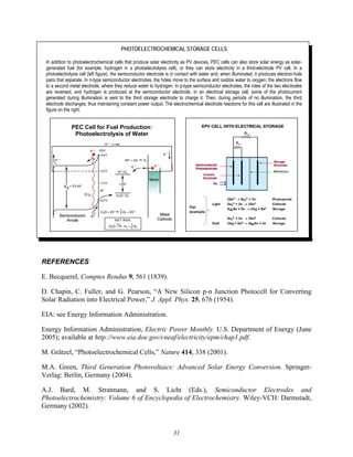 31
PHOTOELECTROCHEMICAL STORAGE CELLS
In addition to photoelectrochemical cells that produce solar electricity as PV devices, PEC cells can also store solar energy as solar-
generated fuel (for example, hydrogen in a photoelectrolysis cell), or they can store electricity in a third-electrode PV cell. In a
photoelectrolysis cell (left figure), the semiconductor electrode is in contact with water and, when illuminated, it produces electron-hole
pairs that separate. In n-type semiconductor electrodes, the holes move to the surface and oxidize water to oxygen; the electrons flow
to a second metal electrode, where they reduce water to hydrogen. In p-type semiconductor electrodes, the roles of the two electrodes
are reversed, and hydrogen is produced at the semiconductor electrode. In an electrical storage cell, some of the photocurrent
generated during illumination is sent to the third storage electrode to charge it. Then, during periods of no illumination, the third
electrode discharges, thus maintaining constant power output. The electrochemical electrode reactions for this cell are illustrated in the
figure on the right.
REFERENCES
E. Becquerel, Comptes Rendus 9, 561 (1839).
D. Chapin, C. Fuller, and G. Pearson, “A New Silicon p-n Junction Photocell for Converting
Solar Radiation into Electrical Power,” J. Appl. Phys. 25, 676 (1954).
EIA: see Energy Information Administration.
Energy Information Administration, Electric Power Monthly. U.S. Department of Energy (June
2005); available at http://www.eia.doe.gov/cneaf/electricity/epm/chap1.pdf.
M. Grätzel, “Photoelectrochemical Cells,” Nature 414, 338 (2001).
M.A. Green, Third Generation Photovoltaics: Advanced Solar Energy Conversion. Springer-
Verlag: Berlin, Germany (2004).
A.J. Bard, M. Stratmann, and S. Licht (Eds.), Semiconductor Electrodes and
Photoelectrochemistry: Volume 6 of Encyclopedia of Electrochemistry. Wiley-VCH: Darmstadt,
Germany (2002).
PEC Cell for Fuel Production:
Photoelectrolysis of Water
 