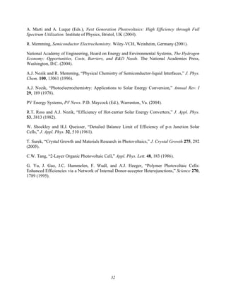32
A. Marti and A. Luque (Eds.), Next Generation Photovoltaics: High Efficiency through Full
Spectrum Utilization. Institute of Physics, Bristol, UK (2004).
R. Memming, Semiconductor Electrochemistry. Wiley-VCH, Weinheim, Germany (2001).
National Academy of Engineering, Board on Energy and Environmental Systems, The Hydrogen
Economy: Opportunities, Costs, Barriers, and R&D Needs. The National Academies Press,
Washington, D.C. (2004).
A.J. Nozik and R. Memming, “Physical Chemistry of Semiconductor-liquid Interfaces,” J. Phys.
Chem. 100, 13061 (1996).
A.J. Nozik, “Photoelectrochemistry: Applications to Solar Energy Conversion,” Annual Rev. I
29, 189 (1978).
PV Energy Systems, PV News. P.D. Maycock (Ed.), Warrenton, Va. (2004).
R.T. Ross and A.J. Nozik, “Efficiency of Hot-carrier Solar Energy Converters,” J. Appl. Phys.
53, 3813 (1982).
W. Shockley and H.J. Queisser, “Detailed Balance Limit of Efficiency of p-n Junction Solar
Cells,” J. Appl. Phys. 32, 510 (1961).
T. Surek, “Crystal Growth and Materials Research in Photovoltaics,” J. Crystal Growth 275, 292
(2005).
C.W. Tang, “2-Layer Organic Photovoltaic Cell,” Appl. Phys. Lett. 48, 183 (1986).
G. Yu, J. Gao, J.C. Hummelen, F. Wudl, and A.J. Heeger, “Polymer Photovoltaic Cells:
Enhanced Efficiencies via a Network of Internal Donor-acceptor Heterojunctions,” Science 270,
1789 (1995).
 