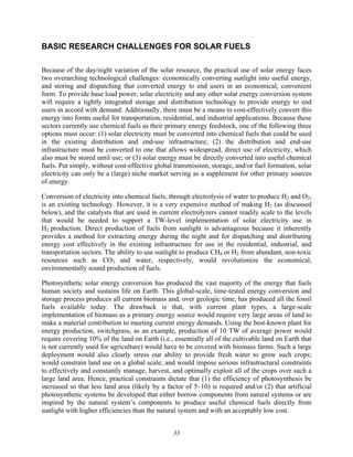 33
BASIC RESEARCH CHALLENGES FOR SOLAR FUELS
Because of the day/night variation of the solar resource, the practical use of solar energy faces
two overarching technological challenges: economically converting sunlight into useful energy,
and storing and dispatching that converted energy to end users in an economical, convenient
form. To provide base load power, solar electricity and any other solar energy conversion system
will require a tightly integrated storage and distribution technology to provide energy to end
users in accord with demand. Additionally, there must be a means to cost-effectively convert this
energy into forms useful for transportation, residential, and industrial applications. Because these
sectors currently use chemical fuels as their primary energy feedstock, one of the following three
options must occur: (1) solar electricity must be converted into chemical fuels that could be used
in the existing distribution and end-use infrastructure; (2) the distribution and end-use
infrastructure must be converted to one that allows widespread, direct use of electricity, which
also must be stored until use; or (3) solar energy must be directly converted into useful chemical
fuels. Put simply, without cost-effective global transmission, storage, and/or fuel formation, solar
electricity can only be a (large) niche market serving as a supplement for other primary sources
of energy.
Conversion of electricity into chemical fuels, through electrolysis of water to produce H2 and O2,
is an existing technology. However, it is a very expensive method of making H2 (as discussed
below), and the catalysts that are used in current electrolyzers cannot readily scale to the levels
that would be needed to support a TW-level implementation of solar electricity use in
H2 production. Direct production of fuels from sunlight is advantageous because it inherently
provides a method for extracting energy during the night and for dispatching and distributing
energy cost effectively in the existing infrastructure for use in the residential, industrial, and
transportation sectors. The ability to use sunlight to produce CH4 or H2 from abundant, non-toxic
resources such as CO2 and water, respectively, would revolutionize the economical,
environmentally sound production of fuels.
Photosynthetic solar energy conversion has produced the vast majority of the energy that fuels
human society and sustains life on Earth. This global-scale, time-tested energy conversion and
storage process produces all current biomass and, over geologic time, has produced all the fossil
fuels available today. The drawback is that, with current plant types, a large-scale
implementation of biomass as a primary energy source would require very large areas of land to
make a material contribution to meeting current energy demands. Using the best-known plant for
energy production, switchgrass, as an example, production of 10 TW of average power would
require covering 10% of the land on Earth (i.e., essentially all of the cultivable land on Earth that
is not currently used for agriculture) would have to be covered with biomass farms. Such a large
deployment would also clearly stress our ability to provide fresh water to grow such crops;
would constrain land use on a global scale; and would impose serious infrastructural constraints
to effectively and constantly manage, harvest, and optimally exploit all of the crops over such a
large land area. Hence, practical constraints dictate that (1) the efficiency of photosynthesis be
increased so that less land area (likely by a factor of 5–10) is required and/or (2) that artificial
photosynthetic systems be developed that either borrow components from natural systems or are
inspired by the natural system’s components to produce useful chemical fuels directly from
sunlight with higher efficiencies than the natural system and with an acceptably low cost.
 