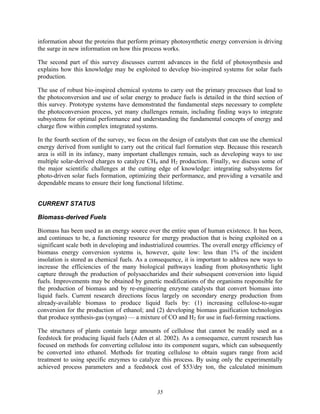 35
information about the proteins that perform primary photosynthetic energy conversion is driving
the surge in new information on how this process works.
The second part of this survey discusses current advances in the field of photosynthesis and
explains how this knowledge may be exploited to develop bio-inspired systems for solar fuels
production.
The use of robust bio-inspired chemical systems to carry out the primary processes that lead to
the photoconversion and use of solar energy to produce fuels is detailed in the third section of
this survey. Prototype systems have demonstrated the fundamental steps necessary to complete
the photoconversion process, yet many challenges remain, including finding ways to integrate
subsystems for optimal performance and understanding the fundamental concepts of energy and
charge flow within complex integrated systems.
In the fourth section of the survey, we focus on the design of catalysts that can use the chemical
energy derived from sunlight to carry out the critical fuel formation step. Because this research
area is still in its infancy, many important challenges remain, such as developing ways to use
multiple solar-derived charges to catalyze CH4 and H2 production. Finally, we discuss some of
the major scientific challenges at the cutting edge of knowledge: integrating subsystems for
photo-driven solar fuels formation, optimizing their performance, and providing a versatile and
dependable means to ensure their long functional lifetime.
CURRENT STATUS
Biomass-derived Fuels
Biomass has been used as an energy source over the entire span of human existence. It has been,
and continues to be, a functioning resource for energy production that is being exploited on a
significant scale both in developing and industrialized countries. The overall energy efficiency of
biomass energy conversion systems is, however, quite low: less than 1% of the incident
insolation is stored as chemical fuels. As a consequence, it is important to address new ways to
increase the efficiencies of the many biological pathways leading from photosynthetic light
capture through the production of polysaccharides and their subsequent conversion into liquid
fuels. Improvements may be obtained by genetic modifications of the organisms responsible for
the production of biomass and by re-engineering enzyme catalysts that convert biomass into
liquid fuels. Current research directions focus largely on secondary energy production from
already-available biomass to produce liquid fuels by: (1) increasing cellulose-to-sugar
conversion for the production of ethanol; and (2) developing biomass gasification technologies
that produce synthesis-gas (syngas) — a mixture of CO and H2 for use in fuel-forming reactions.
The structures of plants contain large amounts of cellulose that cannot be readily used as a
feedstock for producing liquid fuels (Aden et al. 2002). As a consequence, current research has
focused on methods for converting cellulose into its component sugars, which can subsequently
be converted into ethanol. Methods for treating cellulose to obtain sugars range from acid
treatment to using specific enzymes to catalyze this process. By using only the experimentally
achieved process parameters and a feedstock cost of $53/dry ton, the calculated minimum
 