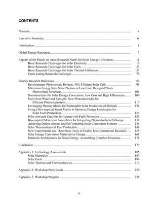 iii
CONTENTS
Notation................................................................................................................................... v
Executive Summary................................................................................................................ ix
Introduction............................................................................................................................. 1
Global Energy Resources........................................................................................................ 7
Reports of the Panels on Basic Research Needs for Solar Energy Utilization....................... 11
Basic Research Challenges for Solar Electricity ........................................................ 13
Basic Research Challenges for Solar Fuels ................................................................ 33
Basic Research Challenges for Solar Thermal Utilization ......................................... 57
Cross-cutting Research Challenges............................................................................. 75
Priority Research Directions................................................................................................... 89
Revolutionary Photovoltaic Devices: 50% Efficient Solar Cells ............................... 91
Maximum Energy from Solar Photons at Low Cost: Designed Plastic
Photovoltaic Structures......................................................................................... 101
Nanostructures for Solar Energy Conversion: Low Cost and High Efficiencies........ 109
Fuels from Water and Sunlight: New Photoelectrodes for
Efficient Photoelectrolysis.................................................................................... 117
Leveraging Photosynthesis for Sustainable Solar Production of Biofuels ................. 121
Using a Bio-inspired Smart Matrix to Optimize Energy Landscapes for
Solar Fuels Production.......................................................................................... 127
Solar-powered Catalysts for Energy-rich Fuels Formation ........................................ 135
Bio-inspired Molecular Assemblies for Integrating Photon-to-fuels Pathways ......... 139
Achieving Defect-tolerant and Self-repairing Solar Conversion Systems ................. 145
Solar Thermochemical Fuel Production ..................................................................... 149
New Experimental and Theoretical Tools to Enable Transformational Research...... 155
Solar Energy Conversion Materials by Design........................................................... 161
Materials Architectures for Solar Energy: Assembling Complex Structures............. 171
Conclusion .............................................................................................................................. 179
Appendix 1: Technology Assessments................................................................................... 185
Solar Electricity .......................................................................................................... 187
Solar Fuels .................................................................................................................. 199
Solar Thermal and Thermoelectrics............................................................................ 213
Appendix 2: Workshop Participants....................................................................................... 229
Appendix 3: Workshop Program ............................................................................................ 235
 