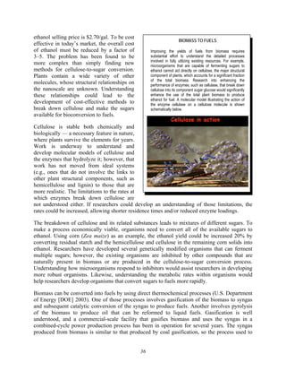 36
ethanol selling price is $2.70/gal. To be cost
effective in today’s market, the overall cost
of ethanol must be reduced by a factor of
3–5. The problem has been found to be
more complex than simply finding new
methods for cellulose-to-sugar conversion.
Plants contain a wide variety of other
molecules, whose structural relationships on
the nanoscale are unknown. Understanding
these relationships could lead to the
development of cost-effective methods to
break down cellulose and make the sugars
available for bioconversion to fuels.
Cellulose is stable both chemically and
biologically — a necessary feature in nature,
where plants survive the elements for years.
Work is underway to understand and
develop molecular models of cellulose and
the enzymes that hydrolyze it; however, that
work has not moved from ideal systems
(e.g., ones that do not involve the links to
other plant structural components, such as
hemicellulose and lignin) to those that are
more realistic. The limitations to the rates at
which enzymes break down cellulose are
not understood either. If researchers could develop an understanding of those limitations, the
rates could be increased, allowing shorter residence times and/or reduced enzyme loadings.
The breakdown of cellulose and its related substances leads to mixtures of different sugars. To
make a process economically viable, organisms need to convert all of the available sugars to
ethanol. Using corn (Zea maize) as an example, the ethanol yield could be increased 20% by
converting residual starch and the hemicellulose and cellulose in the remaining corn solids into
ethanol. Researchers have developed several genetically modified organisms that can ferment
multiple sugars; however, the existing organisms are inhibited by other compounds that are
naturally present in biomass or are produced in the cellulose-to-sugar conversion process.
Understanding how microorganisms respond to inhibitors would assist researchers in developing
more robust organisms. Likewise, understanding the metabolic rates within organisms would
help researchers develop organisms that convert sugars to fuels more rapidly.
Biomass can be converted into fuels by using direct thermochemical processes (U.S. Department
of Energy [DOE] 2003). One of those processes involves gasification of the biomass to syngas
and subsequent catalytic conversion of the syngas to produce fuels. Another involves pyrolysis
of the biomass to produce oil that can be reformed to liquid fuels. Gasification is well
understood, and a commercial-scale facility that gasifies biomass and uses the syngas in a
combined-cycle power production process has been in operation for several years. The syngas
produced from biomass is similar to that produced by coal gasification, so the process used to
BIOMASS TO FUELS
Improving the yields of fuels from biomass requires
substantial effort to understand the detailed processes
involved in fully utilizing existing resources. For example,
microorganisms that are capable of fermenting sugars to
ethanol cannot act directly on cellulose, the major structural
component of plants, which accounts for a significant fraction
of the total biomass. Research into enhancing the
performance of enzymes, such as cellulase, that break down
cellulose into its component sugar glucose would significantly
enhance the use of the total plant biomass to produce
ethanol for fuel. A molecular model illustrating the action of
the enzyme cellulase on a cellulose molecule is shown
schematically below.
 