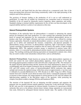 37
convert it into H2 and liquid fuels has also been achieved on a commercial scale. One of the
issues preventing these processes from being economically viable is the rapid poisoning of the
catalysts used in these processes.
The pyrolysis of biomass leading to the production of oil is not as well understood as
gasification. To make this oil suitable for commercial use, researchers need to overcome the
instability of the oil caused by chemically reactive impurities, phase separation, and acidity.
Standards relating to minimal stability requirements for the oil have not been developed, so the
required stability and how to achieve it are unknown at this time.
Natural Photosynthetic Systems
Elucidation of the molecular basis for photosynthesis is essential to optimizing the natural
process for biological solar fuels production. It is also essential that researchers provide both
proof of concept and inspiration for the construction of artificial photosynthetic devices to
produce solar fuels with higher efficiency and more convenience than is offered by existing
biomass approaches. Research on natural photosynthetic systems is an active area of study; the
goals are to define and understand the structure, composition, and physical principles of
photosynthetic energy conversion. In photosynthetic organisms, light is harvested by antenna
systems consisting of pigment-protein complexes that are tuned to the quality of light available
(Blankenship 2002). The captured excitation energy is transferred to reaction center (RC)
proteins, where it is converted by photoinduced electron transfer into electrochemical potential
energy. The resulting oxidizing and reducing equivalents are transported to catalytic sites, where
they are used to oxidize water and produce reduced fuels, such as carbohydrates.
Bacterial Photosynthesis. Purple bacteria are among the oldest photosynthetic organisms on
Earth and contain the most studied photosynthetic apparatus, which consists of two light-
harvesting pigment-protein complexes (LH1 and LH2) and a single type of RC. The structures of
the purple bacterial light-harvesting and RC proteins have been determined by means of x-ray
crystallography and reveal elegant symmetries that are intimately related to their functions. Both
LH1 and LH2 contain cyclic arrays of bacteriochlorophyll (BChl) molecules that capture
sunlight and circulate the captured energy within these arrays on approximately a 1-ps time scale
(1 trillionth of a second) (McDermott et al. 1995; Roszak et al. 2003; Yang et al. 2001). Energy
transfer from LH1 to the RC occurs about ten times more slowly. Carotenoids (molecules similar
in structure to beta-carotene, the orange pigment in carrots) present in LH1 and LH2 enhance the
light-harvesting capability in the blue-green region of the spectrum, while protecting the
complex from photo-oxidative damage (Polivka and Sundstrom 2004).
The structure of the bacterial RC has an intriguing two-fold symmetry and organizes the
pigments into two parallel electron transfer pathways, termed the A-side and B-side. However,
the RC only uses the A-side pigments for electron transfer. Excitation of a special pair of BChl
molecules that serve as the primary electron donor initiates charge separation on a picosecond
time scale, followed by subsequent thermal electron transfer steps. The rapidity of the initial
 