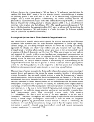 40
difference between the primary donor in PSII and those in PSI and purple bacteria is that the
oxidized PSII donor, P680+
, is one of the most powerful oxidants known in biology; it provides
the oxidizing power to split water into O2 and H+
in the Mn-containing, oxygen-evolving
complex (OEC) within the protein. Understanding the overall coupling between the
photoinduced electron transfer process within PSII and the functioning of the OEC is essential
because efficient water splitting, coupled to catalytic reduction of H+
to H2, is one of the most
important routes to clean solar fuels (Krauss 2003). The recently determined structure of PSII
has provided insights into the organization of the OEC, serves as a framework for describing the
water splitting chemistry of PSII, and therefore is of major importance for designing artificial
catalytic systems for reproducing this chemistry.
Bio-inspired Approaches to Photochemical Energy Conversion
The construction of artificial photosynthetic systems for practical solar fuels production must
incorporate both molecular-level and supra-molecular organization to collect light energy,
separate charge, and use charge transport structures to deliver the oxidizing and reducing
equivalents to catalytic sites where water oxidation and CO2 reduction will occur. Thus, a
principal target of artificial photosynthetic energy conversion is the environmentally sound
production of H2 directly from water and CH4 from CO2. While some progress has been made on
each aspect of this complex problem, researchers have not yet developed components that are
both efficient and robust and have not yet integrated the existing functional components into a
working system for solar fuels production. The design and development of light-harvesting,
photoconversion, and catalytic modules capable of self-ordering and self-assembling into an
integrated functional unit will make it possible to realize an efficient artificial photosynthetic
system for solar fuels production. It is also imperative to develop systems that will either be
defect-tolerant or can execute self-repair strategies to ensure long service lifetimes.
The main focus of current research is the design and synthesis of molecular systems consisting of
electron donors and acceptors that mimic the charge separation function of photosynthetic
proteins. Researchers have prepared synthetic systems to study the dependencies of electron
transfer rate constants on donor-acceptor distance and orientation, the free energy of the reaction,
and electronic interaction. The most useful and informative systems are those in which there are
structural constraints to control both the distance and the orientation between the electron donors
and acceptors. Along with ease of synthesis and stability, bio-inspired systems for photochemical
solar energy conversion must have components with intense electronic absorptions that cover the
solar spectrum. As is the case in photosynthetic RC proteins, multi-component donor-acceptor
arrays that carry out multi-step charge separation reactions are most useful for producing long-
lived charge-separated states. Most bio-inspired systems employ light absorbers
(i.e., chromophores that absorb broad regions of the solar spectrum) as do the natural
chlorophylls. These same chromophores also readily engage in rapid electron transfer reactions
leading to stored charges. Unambiguous identification of both the short- and long-lived
intermediates produced by photoinitiated electron transfer is critical to determining the
mechanisms by which charge separation and storage occur in these bio-inspired systems. This
information is generally obtained using time-resolved optical and electron paramagnetic
resonance spectroscopy (Levanon et al. 1998).
 