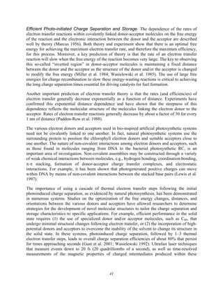 41
Efficient Photo-initiated Charge Separation and Storage. The dependence of the rates of
electron transfer reactions within covalently linked donor-acceptor molecules on the free energy
of the reaction and the electronic interaction between the donor and the acceptor are described
well by theory (Marcus 1956). Both theory and experiment show that there is an optimal free
energy for achieving the maximum electron transfer rate, and therefore the maximum efficiency,
for this process. Moreover, a key prediction of theory is that the rate of an electron transfer
reaction will slow when the free energy of the reaction becomes very large. The key to observing
this so-called “inverted region” in donor-acceptor molecules is maintaining a fixed distance
between the donor and the acceptor as the structure of the donor and/or the acceptor is changed
to modify the free energy (Miller et al. 1984; Wasielewski et al. 1985). The use of large free
energies for charge recombination to slow these energy-wasting reactions is critical to achieving
the long charge separation times essential for driving catalysts for fuel formation.
Another important prediction of electron transfer theory is that the rates (and efficiencies) of
electron transfer generally decrease exponentially as a function of distance. Experiments have
confirmed this exponential distance dependence and have shown that the steepness of this
dependence reflects the molecular structure of the molecules linking the electron donor to the
acceptor. Rates of electron transfer reactions generally decrease by about a factor of 30 for every
1 nm of distance (Paddon-Row et al. 1988).
The various electron donors and acceptors used in bio-inspired artificial photosynthetic systems
need not be covalently linked to one another. In fact, natural photosynthetic systems use the
surrounding protein to position the chlorophyll electron donors and suitable acceptors close to
one another. The nature of non-covalent interactions among electron donors and acceptors, such
as those found in molecules ranging from DNA to the bacterial photosynthetic RC, is an
important area of investigation. Non-covalent assemblies may be constructed through a variety
of weak chemical interactions between molecules, e.g., hydrogen bonding, coordination bonding,
π-π stacking, formation of donor-acceptor charge transfer complexes, and electrostatic
interactions. For example, it has been shown that photogenerated positive charges can move
within DNA by means of non-covalent interactions between the stacked base pairs (Lewis et al.
1997).
The importance of using a cascade of thermal electron transfer steps following the initial
photoinduced charge separation, as evidenced by natural photosynthesis, has been demonstrated
in numerous systems. Studies on the optimization of the free energy changes, distances, and
orientations between the various donors and acceptors have allowed researchers to determine
strategies for the development of novel molecular structures to tailor the charge separation and
storage characteristics to specific applications. For example, efficient performance in the solid
state requires (1) the use of specialized donor and/or acceptor molecules, such as C60, that
undergo minimal structural changes following electron transfer, or (2) the incorporation of high-
potential donors and acceptors to overcome the inability of the solvent to change its structure in
the solid state. In these systems, photoinduced charge separation, followed by 1–3 thermal
electron transfer steps, leads to overall charge separation efficiencies of about 80% that persist
for times approaching seconds (Gust et al. 2001; Wasielewski 1992). Ultrafast laser techniques
that measure events down to 20 fs (20 quadrillionths of a second), as well as time-resolved
measurements of the magnetic properties of charged intermediates produced within these
 