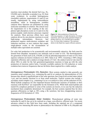 44
*
*
*
hν
hν
+ -
+
+
+ -
+ -
+ -
+ -
+ -
Photon
Capture
*
*
*
Charge Separation
Energy Storage
H2O H2
CO2 CH3OH
Regeneration
H2O O2
Energy Storage
H2O H2
CO2 CH3OH
Regeneration
H2O O2
Figure 11 Solar production of fuels by the
following sequence: (1) light absorption, (2) charge
separation, and (3) use of the separated charges to
produce fuel (e.g., H2, CH3OH) and co-product
(e.g., O2 from water oxidation). The reactions
shown in the black box require efficient catalysts.
reactions must produce the desired fuel (e.g., H2,
CH3OH) and a desirable co-product (e.g. O2 from
water oxidation). In so-called heterogeneous
(insoluble) catalysts, requirements (1) and (2) are
usually implemented by using semiconductor
assemblies, while in homogeneous (soluble)
catalysts these functions are performed by using
molecular assemblies in solution. The critical issue
for requirement (3) is the coupling of the one-
photon light absorption events in (1) and (2) to the
proton-coupled, multi-electron processes required
for catalysis. Most previous efforts have used
catalysts driven by one-electron reactions to avoid
high-energy intermediates. However, fuel
production requires multi-electron oxidation and
reduction reactions, so new catalysts that couple
single-photon events to the accumulation of
multiple redox equivalents are essential.
For solar fuel production to be economically and environmentally attractive, the fuels must be
formed from abundant, inexpensive raw materials such as water or CO2. The thermodynamics
for generation of fuels such as H2, CH3OH, or CH4 by photodecomposition of water or CO2 from
aqueous solutions are known (Arakawa et al. 2001; Sutin et al. 1997). Assuming a 100% charge
separation efficiency and a catalyst coverage density of 1/nm2
, the catalyst turnover rate must be
about 100/s in order for the fuel generation/regeneration reactions to keep up with the solar
production of electrons and/or holes. Currently available catalysts for CO2 reduction or water
oxidation have turnover frequencies that are far below those required for a viable catalyst.
Homogeneous Photocatalytic CO2 Reduction. Most systems studied to date generally use
transition metal complexes (e.g., containing Ru and Ir) as catalysts for photoreduction of CO2
because they absorb a significant part of the solar spectrum, have long-lived excited states (about
1 μs), and can transfer electrons to or from small molecules. Typical systems also include a
secondary metal complex (e.g., containing Co) as a co-catalyst to carry out the reduction of CO2.
Metal hydride complexes are also important because bimolecular reactions of hydrides or their
reactions with H2O/H3O+
are responsible for the formation of H2. While both metal hydride and
metal-CO2 complexes pertinent to some of the systems are known, in no case has the reduction
mechanism been completely determined. For example, the best systems reported thus far show
quantum efficiencies as high as 38% using a Re sensitizer, but have disappointing turnover
frequencies of CO formation of <10/h.
Homogeneous Photocatalytic Water Oxidation. Photochemical splitting of water into
molecular H2 and O2 has yet to be realized on a large, cost-effective, efficient scale. Yet recent
advances related to this field have been made, including the reported use of a compound
containing two interacting Rh atoms to photocatalyze the reduction of HBr to H2 (Heyduk and
 
