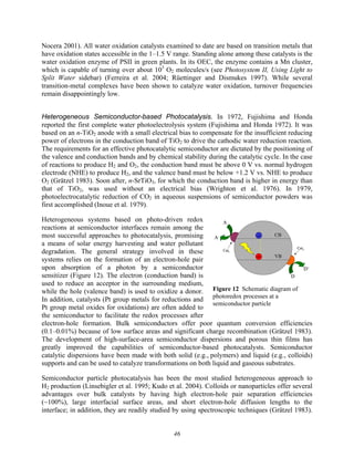46
VB
CB
-
+
A
A-
D
D+
Cat1
Cat2
VB
CB
-
+
A
A-
D
D+
Cat1
Cat2
Figure 12 Schematic diagram of
photoredox processes at a
semiconductor particle
Nocera 2001). All water oxidation catalysts examined to date are based on transition metals that
have oxidation states accessible in the 1–1.5 V range. Standing alone among these catalysts is the
water oxidation enzyme of PSII in green plants. In its OEC, the enzyme contains a Mn cluster,
which is capable of turning over about 103
O2 molecules/s (see Photosystem II, Using Light to
Split Water sidebar) (Ferreira et al. 2004; Rüettinger and Dismukes 1997). While several
transition-metal complexes have been shown to catalyze water oxidation, turnover frequencies
remain disappointingly low.
Heterogeneous Semiconductor-based Photocatalysis. In 1972, Fujishima and Honda
reported the first complete water photoelectrolysis system (Fujishima and Honda 1972). It was
based on an n-TiO2 anode with a small electrical bias to compensate for the insufficient reducing
power of electrons in the conduction band of TiO2 to drive the cathodic water reduction reaction.
The requirements for an effective photocatalytic semiconductor are dictated by the positioning of
the valence and conduction bands and by chemical stability during the catalytic cycle. In the case
of reactions to produce H2 and O2, the conduction band must be above 0 V vs. normal hydrogen
electrode (NHE) to produce H2, and the valence band must be below +1.2 V vs. NHE to produce
O2 (Grätzel 1983). Soon after, n-SrTiO3, for which the conduction band is higher in energy than
that of TiO2, was used without an electrical bias (Wrighton et al. 1976). In 1979,
photoelectrocatalytic reduction of CO2 in aqueous suspensions of semiconductor powders was
first accomplished (Inoue et al. 1979).
Heterogeneous systems based on photo-driven redox
reactions at semiconductor interfaces remain among the
most successful approaches to photocatalysis, promising
a means of solar energy harvesting and water pollutant
degradation. The general strategy involved in these
systems relies on the formation of an electron-hole pair
upon absorption of a photon by a semiconductor
sensitizer (Figure 12). The electron (conduction band) is
used to reduce an acceptor in the surrounding medium,
while the hole (valence band) is used to oxidize a donor.
In addition, catalysts (Pt group metals for reductions and
Pt group metal oxides for oxidations) are often added to
the semiconductor to facilitate the redox processes after
electron-hole formation. Bulk semiconductors offer poor quantum conversion efficiencies
(0.1–0.01%) because of low surface areas and significant charge recombination (Grätzel 1983).
The development of high-surface-area semiconductor dispersions and porous thin films has
greatly improved the capabilities of semiconductor-based photocatalysts. Semiconductor
catalytic dispersions have been made with both solid (e.g., polymers) and liquid (e.g., colloids)
supports and can be used to catalyze transformations on both liquid and gaseous substrates.
Semiconductor particle photocatalysis has been the most studied heterogeneous approach to
H2 production (Linsebigler et al. 1995; Kudo et al. 2004). Colloids or nanoparticles offer several
advantages over bulk catalysts by having high electron-hole pair separation efficiencies
(~100%), large interfacial surface areas, and short electron-hole diffusion lengths to the
interface; in addition, they are readily studied by using spectroscopic techniques (Grätzel 1983).
 