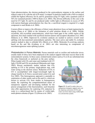 47
Upon photoexcitation, the electron produced in the semiconductor migrates to the surface and
reduces water to H2 with the aid of Pt metal. La-doped Ta particles loaded with a NiO co-catalyst
exhibit the highest efficiency for H2 and O2 generation using UV light, with a quantum yield of
56% for sustained periods (>400 h) (Kato et al. 2003). The obvious difficulty in this case is the
need for UV light. H2 and O2 are produced under visible light at efficiencies in excess of 30%
with narrow-band-gap semiconductors but, thus far, a sacrificial reagent is required if a single
component is used (Kudo et al. 2004).
Current efforts to improve the efficiency of direct water photolysis focus on band engineering by
doping (Tang et al. 2004) or the formation of solid solutions (Kudo et al. 2004). Nitride,
oxynitride, and oxysulfide semiconductors, which have band gaps in the visible region of the
spectrum, have been studied with sacrificial electron donors and acceptors (Kasahara et al. 2002;
Ishikawa et al. 2004). Improved O2 evolution catalysts are needed to achieve overall water
splitting with dye-sensitized semiconductor particles. The most active and stable O2 evolution
catalyst studied to date is colloidal IrO2 (Morris et al. 2004). Molecular O2-evolving catalysts
based on Ru and Mn (Limberg et al. 2001) are also interesting as components of
microheterogeneous water-splitting systems.
Photoreduction in Porous Materials. Porous materials such as zeolites and molecular sieves,
usually made of silica, have been employed as the catalyst support with more success than in the
semiconductor systems. In these cases, isolated metal centers such as Ti or Zr are substituted into
the silica framework or anchored on the pore surface.
When loaded with CO2 and water and irradiated with UV
light, CH3OH and CH4 are produced (Matsuoka and Anpo
2003). Recent mechanistic studies indicate that CO2
splitting to CO is the primary single-photon step, with
water acting as the electron source. Reduction of CO2 to
CO is accomplished with longer-wavelength light by
charge transfer to Zr from a second metal center (Lin and
Frei 2005). This heterogeneous approach is amenable to
exploration of other metals such as Ru and Co, which are
known to activate CO2 from studies in homogeneous
media. By exploiting the compartmentalized nature of
nanoporous supports and developing methods for the
precise arrangement of the functionalities, such binuclear
sites offer opportunities for exploring CO2 reduction by
water to a carbon-based fuel by means of visible-light,
multi-photon schemes (Figure 13) (Hirose et al. 2003).
Figure 13 Zr and Cu redox sites on a
nanoporous inorganic support carry out
the stepwise conversion of CO2 and
water via CO to fuels using visible light
in a solvent-free system.
 