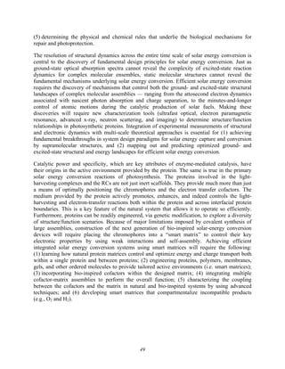 49
(5) determining the physical and chemical rules that underlie the biological mechanisms for
repair and photoprotection.
The resolution of structural dynamics across the entire time scale of solar energy conversion is
central to the discovery of fundamental design principles for solar energy conversion. Just as
ground-state optical absorption spectra cannot reveal the complexity of excited-state reaction
dynamics for complex molecular ensembles, static molecular structures cannot reveal the
fundamental mechanisms underlying solar energy conversion. Efficient solar energy conversion
requires the discovery of mechanisms that control both the ground- and excited-state structural
landscapes of complex molecular assemblies — ranging from the attosecond electron dynamics
associated with nascent photon absorption and charge separation, to the minutes-and-longer
control of atomic motions during the catalytic production of solar fuels. Making these
discoveries will require new characterization tools (ultrafast optical, electron paramagnetic
resonance, advanced x-ray, neutron scattering, and imaging) to determine structure/function
relationships in photosynthetic proteins. Integration of experimental measurements of structural
and electronic dynamics with multi-scale theoretical approaches is essential for (1) achieving
fundamental breakthroughs in system design paradigms for solar energy capture and conversion
by supramolecular structures, and (2) mapping out and predicting optimized ground- and
excited-state structural and energy landscapes for efficient solar energy conversion.
Catalytic power and specificity, which are key attributes of enzyme-mediated catalysis, have
their origins in the active environment provided by the protein. The same is true in the primary
solar energy conversion reactions of photosynthesis. The proteins involved in the light-
harvesting complexes and the RCs are not just inert scaffolds. They provide much more than just
a means of optimally positioning the chromophores and the electron transfer cofactors. The
medium provided by the protein actively promotes, enhances, and indeed controls the light-
harvesting and electron-transfer reactions both within the protein and across interfacial protein
boundaries. This is a key feature of the natural system that allows it to operate so efficiently.
Furthermore, proteins can be readily engineered, via genetic modification, to explore a diversity
of structure/function scenarios. Because of major limitations imposed by covalent synthesis of
large assemblies, construction of the next generation of bio-inspired solar-energy conversion
devices will require placing the chromophores into a “smart matrix” to control their key
electronic properties by using weak interactions and self-assembly. Achieving efficient
integrated solar energy conversion systems using smart matrices will require the following:
(1) learning how natural protein matrices control and optimize energy and charge transport both
within a single protein and between proteins; (2) engineering proteins, polymers, membranes,
gels, and other ordered molecules to provide tailored active environments (i.e. smart matrices);
(3) incorporating bio-inspired cofactors within the designed matrix; (4) integrating multiple
cofactor-matrix assemblies to perform the overall function; (5) characterizing the coupling
between the cofactors and the matrix in natural and bio-inspired systems by using advanced
techniques; and (6) developing smart matrices that compartmentalize incompatible products
(e.g., O2 and H2).
 