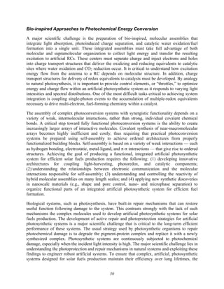 50
Bio-inspired Approaches to Photochemical Energy Conversion
A major scientific challenge is the preparation of bio-inspired, molecular assemblies that
integrate light absorption, photoinduced charge separation, and catalytic water oxidation/fuel
formation into a single unit. These integrated assemblies must take full advantage of both
molecular and supramolecular organization to collect light energy and transfer the resulting
excitation to artificial RCs. These centers must separate charge and inject electrons and holes
into charge transport structures that deliver the oxidizing and reducing equivalents to catalytic
sites where water oxidation and CO2 reduction occur. It is critical to understand how excitation
energy flow from the antenna to a RC depends on molecular structure. In addition, charge
transport structures for delivery of redox equivalents to catalysts must be developed. By analogy
to natural photosynthesis, it is important to provide control elements, or “throttles,” to optimize
energy and charge flow within an artificial photosynthetic system as it responds to varying light
intensities and spectral distributions. One of the most difficult tasks critical to achieving system
integration is coupling single-photon events to the accumulation of multiple-redox equivalents
necessary to drive multi-electron, fuel-forming chemistry within a catalyst.
The assembly of complex photoconversion systems with synergistic functionality depends on a
variety of weak, intermolecular interactions, rather than strong, individual covalent chemical
bonds. A critical step toward fully functional photoconversion systems is the ability to create
increasingly larger arrays of interactive molecules. Covalent synthesis of near-macromolecular
arrays becomes highly inefficient and costly, thus requiring that practical photoconversion
systems be prepared using self-assembly to achieve ordered architectures from properly
functionalized building blocks. Self-assembly is based on a variety of weak interactions — such
as hydrogen bonding, electrostatic, metal-ligand, and π-π interactions — that give rise to ordered
structures. Achieving the goal of producing a functional, integrated artificial photosynthetic
system for efficient solar fuels production requires the following: (1) developing innovative
architectures for coupling light-harvesting, photoredox, and catalytic components;
(2) understanding the relationships between electronic communication and the molecular
interactions responsible for self-assembly; (3) understanding and controlling the reactivity of
hybrid molecular assemblies on many length scales; and (4) applying new synthetic discoveries
in nanoscale materials (e.g., shape and pore control, nano- and microphase separation) to
organize functional parts of an integrated artificial photosynthetic system for efficient fuel
formation.
Biological systems, such as photosynthesis, have built-in repair mechanisms that can restore
useful function following damage to the system. This contrasts strongly with the lack of such
mechanisms the complex molecules used to develop artificial photosynthetic systems for solar
fuels production. The development of active repair and photoprotection strategies for artificial
photosynthetic systems is a major scientific challenge that is critical to the long-term efficient
performance of these systems. The usual strategy used by photosynthetic organisms to repair
photochemical damage is to degrade the pigment-protein complex and replace it with a newly
synthesized complex. Photosynthetic systems are continuously subjected to photochemical
damage, especially when the incident light intensity is high. The major scientific challenge lies in
understanding the photoprotection and repair mechanisms in natural systems and exploiting these
findings to engineer robust artificial systems. To ensure that complex, artificial, photosynthetic
systems designed for solar fuels production maintain their efficiency over long lifetimes, the
 