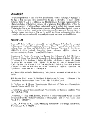 52
CONCLUSION
The efficient production of clean solar fuels presents many scientific challenges. Yet progress in
this field to date provides a strong argument that this goal is achievable. The major scientific
challenges that will need to be addressed are (1) understanding biological mechanisms for the
efficient production of fuels from biomass; (2) developing a detailed knowledge of how the
molecular machinery of photosynthesis captures and converts sunlight into chemical energy;
(3) discovering how to use this knowledge to develop robust, bio-inspired chemical systems to
carry out photoconversion; (4) developing catalysts that use photo-generated chemical energy to
efficiently produce such fuels as CH4 and H2; and (5) developing an integrated photo-driven
system for solar fuels formation with optimized performance and a long functional lifetime.
REFERENCES
A. Aden, M. Ruth, K. Ibsen, J. Jechura, K. Neeves, J. Sheehan, B. Wallace, L. Montague,
A. Slayton, and J. Lukas, Lignocellulosic Biomass to Ethanol Process Design and Economics
Utilizing Co-current Dilute Acid Prehydrolysis and Enzymatic Hydrolysis for Corn Stover,
NREL/TP-510-32438, National Renewable Energy Laboratory (2002); available at
http://www.osti.gov/servlets/purl/15001119-zb17aV/native/.
H. Arakawa, M. Aresta, J.N. Armor, M.A. Barteau, E.J. Beckman, A.T. Bell, J.E. Bercaw,
C. Creutz, E. Dinjus, D.A. Dixon, K. Domen, D.L. Dubois, J. Eckert, E. Fujita, D.H. Gibson,
W.A. Goddard, D.W. Goodman, J. Keller, G.J. Kubas, H.H. Kung, E. Lyons, L.E. Manzer,
T.J. Marks, K. Morokuma, K.M. Nicholas, R. Periana, L. Que, J. Rostrup-Nielson,
W.M.H. Sachtler, L.D. Schmidt, A. Sen, G.A. Somorjai, P.C. Stair, B.R. Stults, and W. Tumas,
“Catalysis Research of Relevance to Carbon Management: Progress, Challenges, and
Opportunities,” Chem. Rev. 101, 953–956 (2001).
R.E. Blankenship, Molecular Mechanisms of Photosynthesis. Blackwell Science: Oxford, UK
(2002).
K.N. Ferreira, T.M. Iverson, K. Maghlaoui, J. Barber, and S. Iwata, “Architecture of the
Photosynthetic Oxygen-evolving Center,” Science 303, 1831–1838 (2004).
A. Fujishima and K. Honda, “Electrochemical Photolysis of Water at a Semiconductor
Electrode,” Nature 238, 37–38 (1972).
M. Grätzel (Ed.), Energy Resources through Photochemistry and Catalysis. Academic Press:
New York, N.Y. (1983).
I. Grotjohann, C. Jolley, and P. Fromme, “Evolution of Photosynthesis and Oxygen Evolution:
Implications from the Structural Comparison of Photosystems I and II,” Phys. Chem. Chem.
Phys. 6, 4743–4753 (2004).
D. Gust, T.A. Moore, and A.L. Moore, “Mimicking Photosynthetic Solar Energy Transduction,”
Acc. Chem. Res. 34, 40–48 (2001).
 