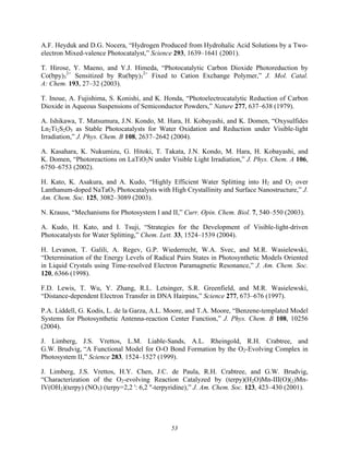 53
A.F. Heyduk and D.G. Nocera, “Hydrogen Produced from Hydrohalic Acid Solutions by a Two-
electron Mixed-valence Photocatalyst,” Science 293, 1639–1641 (2001).
T. Hirose, Y. Maeno, and Y.J. Himeda, “Photocatalytic Carbon Dioxide Photoreduction by
Co(bpy)3
2+
Sensitized by Ru(bpy)3
2+
Fixed to Cation Exchange Polymer,” J. Mol. Catal.
A: Chem. 193, 27–32 (2003).
T. Inoue, A. Fujishima, S. Konishi, and K. Honda, “Photoelectrocatalytic Reduction of Carbon
Dioxide in Aqueous Suspensions of Semiconductor Powders,” Nature 277, 637–638 (1979).
A. Ishikawa, T. Matsumura, J.N. Kondo, M. Hara, H. Kobayashi, and K. Domen, “Oxysulfides
Ln2Ti2S2O5 as Stable Photocatalysts for Water Oxidation and Reduction under Visible-light
Irradiation,” J. Phys. Chem. B 108, 2637–2642 (2004).
A. Kasahara, K. Nukumizu, G. Hitoki, T. Takata, J.N. Kondo, M. Hara, H. Kobayashi, and
K. Domen, “Photoreactions on LaTiO2N under Visible Light Irradiation,” J. Phys. Chem. A 106,
6750–6753 (2002).
H. Kato, K. Asakura, and A. Kudo, “Highly Efficient Water Splitting into H2 and O2 over
Lanthanum-doped NaTaO3 Photocatalysts with High Crystallinity and Surface Nanostructure,” J.
Am. Chem. Soc. 125, 3082–3089 (2003).
N. Krauss, “Mechanisms for Photosystem I and II,” Curr. Opin. Chem. Biol. 7, 540–550 (2003).
A. Kudo, H. Kato, and I. Tsuji, “Strategies for the Development of Visible-light-driven
Photocatalysts for Water Splitting,” Chem. Lett. 33, 1524–1539 (2004).
H. Levanon, T. Galili, A. Regev, G.P. Wiederrecht, W.A. Svec, and M.R. Wasielewski,
“Determination of the Energy Levels of Radical Pairs States in Photosynthetic Models Oriented
in Liquid Crystals using Time-resolved Electron Paramagnetic Resonance,” J. Am. Chem. Soc.
120, 6366 (1998).
F.D. Lewis, T. Wu, Y. Zhang, R.L. Letsinger, S.R. Greenfield, and M.R. Wasielewski,
“Distance-dependent Electron Transfer in DNA Hairpins,” Science 277, 673–676 (1997).
P.A. Liddell, G. Kodis, L. de la Garza, A.L. Moore, and T.A. Moore, “Benzene-templated Model
Systems for Photosynthetic Antenna-reaction Center Function,” J. Phys. Chem. B 108, 10256
(2004).
J. Limberg, J.S. Vrettos, L.M. Liable-Sands, A.L. Rheingold, R.H. Crabtree, and
G.W. Brudvig, “A Functional Model for O-O Bond Formation by the O2-Evolving Complex in
Photosystem II,” Science 283, 1524–1527 (1999).
J. Limberg, J.S. Vrettos, H.Y. Chen, J.C. de Paula, R.H. Crabtree, and G.W. Brudvig,
“Characterization of the O2-evolving Reaction Catalyzed by (terpy)(H2O)Mn-III(O)(2)Mn-
IV(OH2)(terpy) (NO3) (terpy=2,2 ': 6,2 ''-terpyridine),” J. Am. Chem. Soc. 123, 423–430 (2001).
 