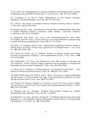 54
W. Lin and H. Frei, “Photochemical CO2 Splitting by Metal-to-metal Charge-transfer Excitation
in Mesoporous ZrCu(I)-MCM-41 Silicate Sieve,” J. Am. Chem. Soc. 127, 1610–1611 (2005).
A.L. Linsebigler, G. Lu, and J.T. Yates, “Photocatalysis on TiO2 Surfaces: Principles,
Mechanisms, and Selected Results,” Chem. Rev. 95, 735–758 (1995).
R.A. Marcus, “The Theory of Oxidation-reduction Reactions Involving Electron Transfer,”
J. Chem. Phys. 24, 966–978 (1956).
M. Matsuoka and M.J. Anpo, “Local Structures, Excited States, and Photocatalytic Reactivities
of Highly Dispersed Catalysts Constructed within Zeolites,” Photochem. Photobiol.
C: Photochem. Rev. 3, 225–252 (2003).
G. McDermott, S.M. Prince, A.A. Freer, A.M. Hawthornthwaitelawless, M.Z. Papiz,
R.J. Cogdell, and N.W. Isaacs, “Crystal Structure of an Integral Membrane Light-harvesting
Complex from Photosynthetic Bacteria,” Nature 374, 517–521 (1995).
J.R. Miller, L.T. Calcaterra, and G.L. Closs, “Intramolecular Long-distance Electron Transfer in
Radical Anions: the Effects of Free Energy and Solvent on the Reaction Rates,” J. Am. Chem.
Soc. 106, 3047–3049 (1984).
N.D. Morris, M. Suzuki, and T.E. Mallouk, “Kinetics of Electron Transfer and Oxygen
Evolution in the Reaction of Ru(bpy)3
3+
with Colloidal Iridium Oxide,” J. Phys. Chem. A 108,
9115–9119 (2004).
M.N. Paddon-Row, A.M. Oliver, J.M. Warman, K.J. Smit, M.P. de Haas, H. Oevering, and
J.W. Verhoeven, “Factors Affecting Charge Separation and Recombination in Photoexcited
Rigid Donor-insulator-acceptor Compounds,” J. Phys. Chem. 92, 6958 (1988).
T. Polivka and V. Sundstrom, “Ultrafast Dynamics of Carotenoid Excited States — from
Solution to Natural and Artificial Systems,” Chem. Rev. 104, 2021–2071 (2004).
J.R. Pugh, M.R.M. Bruce, B.P. Sullivan, and T.J. Meyer, “Formation of a Metal-hydride Bond
and the Insertion of Carbon Dioxide: Key Steps in the Electrocatalytic Reduction of Carbon
Dioxide to Formate Anion,” Inorg. Chem. 30, 86–91 (1991).
A.W. Roszak, T.D. Howard, J. Southall, A.T. Gardiner, C.J. Law, N.W. Isaacs, and R.J. Cogdell,
“Crystal Structure of the RC-LH1 Core Complex from Rhodopseudomonas Palustris,” Science
302, 1969–1972 (2003).
W. Rüettinger and G.C. Dismukes, “Synthetic Water-oxidation Catalysts for Artificial
Photosynthetic Water Oxidation,” Chem. Rev. 97, 1–24 (1997).
B. Rybtchinski, L.E. Sinks, and M.R. Wasielewski, “Combining Light-harvesting and Charge
Separation in a Self-assembled Artificial Photosynthetic System Based on Perylenediimide
Chromophores,” J. Am. Chem. Soc. 126, 12268 (2004).
 