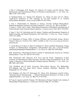 55
J. Seth, V. Palaniappan, R.W. Wagner, T.E. Johnson, J.S. Lindsey, and D.F. Bocian, “Static
Spectroscopic and Electrochemical Probes of Electronic Communication,” J. Am. Chem. Soc.
118, 11194–11207 (1996).
G. Steinberg-Yfrach, J.-L. Rigaud, E.N. Durantini, A.L. Moore, D. Gust, and T.A. Moore,
“Light-driven Production at ATP Catalyzed by F0F1-ATP Synthase in an Artificial
Photosynthetic Membrane,” Nature (London) 392, 479–482 (1998).
L. Sun, L. Hammarström, B. Åkermark, S. Styring, “Towards Artificial Photosynthesis:
Ruthenium-manganese Chemistry for Energy Production,” Chem. Soc. Rev. 30, 36–49 (2001).
N. Sutin, C. Creutz, and E. Fujita, “Photo-induced Generation of Dihydrogen and Reduction of
Carbon Dioxide Using Transition Metal Complexes,” Comments Inorg. Chem. 19, 67–92 (1997).
J. Tang, Y. Wu, E.W. McFarland, and G.D. Stucky, “Synthesis and Photocatalytic Properties of
Highly Crystalline and Ordered Mesoporous TiO2 Thin Films,” J. Chem. Soc., Chem. Commun.
1670–1671 (2004).
U.S. Department of Energy, Office of Energy Efficiency and Renewable Energy, Biomass
Program Multi-year Technical Plan (2003); available at http://www.eere.energy.gov/biomass/
pdfs/mytp.pdf.
T. van der Boom, R.T. Hayes, Y. Zhao, P.J. Bushard, E.A. Weiss, and M.R. Wasielewski, “Charge
Transport in Photofunctional Nanoparticles Self-assembled from Zinc 5,10,15,20-Tetrakis-
(perylenediimide)porphyrin Building Blocks,” J. Am. Chem. Soc. 124, 9582–9590 (2002).
M.R. Wasielewski, “Photoinduced Electron Transfer in Supramolecular Systems for Artificial
Photosynthesis,” Chem. Rev. 92, 435–461 (1992).
M.R. Wasielewski, M.P. Niemczyk, W.A. Svec, and E.B. Pewitt, “Dependence of Rate
Constants for Photoinduced Charge Separation and Dark Charge Recombination on the Free
Energy of Reaction in Restricted-distance Porphyrin-quinone Molecules,” J. Am. Chem. Soc.
107, 1080–1082 (1985).
N.W. Woodbury and J.P Allen, Anoxygenic Photosynthetic Bacteria, R.E. Blankenship,
M.T. Madigan, and C.E. Bauer (Eds.). Kluwer Academic Publishers: Dordrecht, The
Netherlands, 527–557 (1995).
M.S. Wrighton, A.B. Ellis, P.T. Wolczanski, D.L. Morse, H.B. Abrahamson, and D.S. Ginley,
“Strontium-titanate Photoelectrodes — Efficient Photoassisted Electrolysis of Water at Zero
Applied Potential,” J. Am. Chem. Soc. 98, 2774–2779 (1976).
M. Yang, R. Agarwal, and G.R. Fleming, “The Mechanism of Energy Transfer in the Antenna of
Photosynthetic Purple Bacteria,” J. Photochem. Photobiol. 142, 107–119 (2001).
 