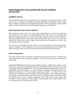 57
BASIC RESEARCH CHALLENGES FOR SOLAR THERMAL
UTILIZATION
CURRENT STATUS
Solar thermal utilization can be categorized into low-temperature solar thermal systems, which
may not involve sunlight concentration, and high-temperature solar thermal systems, which
require sunlight concentration. Concentrated photovoltaics (CPVs), although not a solar thermal
process, crosscuts with solar thermal utilization through the use of concentrators.
High-temperature Solar Thermal Systems
High-temperature solar systems use various mirror configurations to concentrate the light and
then convert the sun's energy into high-temperature heat. The heat can be converted into
electricity through a generator, or it can be used to drive chemical reactions. A plant consists of
three parts: an optical system that collects and concentrates the light, a receiver or reactor that
converts the light to heat, and an “engine” that converts heat to electricity or “reactor” that
converts heat to chemical potential.
We will survey the principles and state of the art of the optical systems used for concentration,
discuss the engines or other components that convert the concentrated heat into electricity, and
finally evaluate the state of the art for reactors that convert the heat into chemical fuels.
Solar Concentrators
The current status of solar concentrators, including current research directions, is treated in the
Solar Thermal Technology Assessment, Appendix 1. We offer a brief survey for the convenience
of the reader.
Line Focus Systems. In line focus systems, incident sunlight is “folded” from a plane to a line.
In most cases, the optical configuration is that of a trough tracking the sun from east to west and
a target that rotates accordingly (Figure 14a). The main inherent advantage of the system is its
compatibility with large engines (i.e., steam turbines of hundreds of megawatts). The main
inherent disadvantage is the low operating temperature, limited to less than 750K by the
relatively low concentration and long tubular receiver configuration. Lower temperatures reduce
the efficiency of the heat transfer to the fluid located in the tubular receiver; this fluid provides
the thermal energy to drive electricity generation cycles. The current systems range from
350 MWe to newer small-scale 1-MWe systems. Current installed cost is approximately $3/W;
the short-term goal is to reduce this cost to $2/W.
 