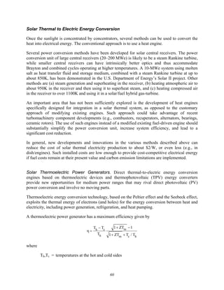 60
Solar Thermal to Electric Energy Conversion
Once the sunlight is concentrated by concentrators, several methods can be used to convert the
heat into electrical energy. The conventional approach is to use a heat engine.
Several power conversion methods have been developed for solar central receivers. The power
conversion unit of large central receivers (20–200 MWe) is likely to be a steam Rankine turbine,
while smaller central receivers can have intrinsically better optics and thus accommodate
Brayton and combined cycles operating at higher temperatures. A 10-MWe system using molten
salt as heat transfer fluid and storage medium, combined with a steam Rankine turbine at up to
about 850K, has been demonstrated in the U.S. Department of Energy’s Solar II project. Other
methods are (a) steam generation and superheating in the receiver, (b) heating atmospheric air to
about 950K in the receiver and then using it to superheat steam, and (c) heating compressed air
in the receiver to over 1100K and using it in a solar/fuel hybrid gas-turbine.
An important area that has not been sufficiently explored is the development of heat engines
specifically designed for integration in a solar thermal system, as opposed to the customary
approach of modifying existing engines. Such approach could take advantage of recent
turbomachinery component developments (e.g., combustors, recuperators, alternators, bearings,
ceramic rotors). The use of such engines instead of a modified existing fuel-driven engine should
substantially simplify the power conversion unit, increase system efficiency, and lead to a
significant cost reduction.
In general, new developments and innovations in the various methods described above can
reduce the cost of solar thermal electricity production to about $2/W, or even less (e.g., in
dish/engines). Such installed costs are low enough to provide cost-competitive electrical energy
if fuel costs remain at their present value and carbon emission limitations are implemented.
Solar Thermoelectric Power Generators. Direct thermal-to-electric energy conversion
engines based on thermoelectric devices and thermophotovoltaic (TPV) energy converters
provide new opportunities for medium power ranges that may rival direct photovoltaic (PV)
power conversion and involve no moving parts.
Thermoelectric energy conversion technology, based on the Peltier effect and the Seebeck effect,
exploits the thermal energy of electrons (and holes) for the energy conversion between heat and
electricity, including power generation, refrigeration, and heat pumping.
A thermoelectric power generator has a maximum efficiency given by
η =
Th − Tc
Th
1+ ZTm −1
1+ ZTm + Tc / Th
where
Th,Tc = temperatures at the hot and cold sides
 