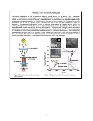 61
THERMOELECTRIC MATERIALS AND DEVICES
Thermoelectric materials can be used in all-solid-state devices to produce electricity from hot sources. Figure 1 schematically
represents how electricity can be generated for a heat source heated by a solar concentrator. With an appropriate thermal storage
scheme, this could provide a 24-hour source of power. Efficient thermoelectric (TE) materials are usually semiconductors that possess
simultaneously high electronic conductivity (σ), high thermoelectric power, and low thermal conductivity (κ). These properties define the
thermoelectric figure of merit ZT = (S2σ/κ)T; where T is the temperature. The S2σ product is often called the power factor. The
quantities S2σ and κ are transport quantities and therefore are determined by the details of the crystal and electronic structure and
scattering of charge carriers. Generally they cannot be controlled independently, however, the combination of new theories and
experimental results suggests that they may be able to be decoupled to a significant degree. This raises potential new research
opportunities for huge improvements in the figure of merit. State-of-the-art thermoelectric materials have ZT ~ 1. Recent developments
on superlattices and nanostructured materials have led to the demonstration of ZT values of up to 2.4 (Figure 2). These nanostructured
materials possess significantly lower thermal conductivity than their bulk counterparts, while having a power factor comparable to that of
their bulk counterparts. With further research and development on thermoelectric materials and understanding of electron and phonon
transport mechanisms (to achieve ZT>3), thermoelectric converter efficiency up to 35% could be achieved.
Figure 1 Illustration of a solar-thermoelectric Figure 2 Progress timeline in thermoelectric materials.
power generator.
 