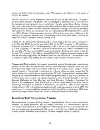 64
control and further diode developments, solar TPV systems with efficiency in the range of
25–35% are possible.
Spectral control is of crucial importance and holds the key for TPV efficiency. The goal of
spectral control is to allow only photons above the band gap to reach the diode, as photons below
the band gap not only represent a loss of useful energy but also reduce diode efficiency because
they cause a rise in the diode temperature when being absorbed. For emission control, rare earth
and transition metal-doped ceramics, refractory intermetallic coatings, thin-film and multilayer
filters, plasmonic filters, and photonic crystals have been explored (Fleming et al. 2002; Licciulli
et al. 2003). However, high-temperature operation of the emitters poses great challenges to the
stability of the materials and structures. In comparison, filters, either stand-alone or built on the
surface of the diode, suffer less from the stability issue.
In 2002, for a 1.5-kW GaSb-based system used as a home furnace, the total cost was estimated to
be $4,200 with $2,700 for the furnace and $1,500 for the TPV generator at ~15% efficiency
(Fraas and McConnell 2002). This corresponds to $1/W. If we add in the cost of the concentrator
at $1.6/W (assuming 15% efficiency, 850 W/m2
solar insolation, and $200/m2
concentrator cost),
the cost is $2.6/W based on current technology (not counting other items that may be needed for
the solar TPV system). If the efficiency is doubled to 30%, reducing the cost of energy in half,
then the other major opportunity for cost reduction is the concentrator cost. This cost would need
to be reduced significantly to bring the total cost to a target cost of $1/W as for solar PV.
Concentrated Photovoltaics. Concentrated photovoltaic systems do not involve a solar thermal
process, but they share the concentrator issues of linear and central receivers. Thus, this fast-
developing field might well be considered under the “Crosscutting Areas” category. In this
method, sunlight is concentrated by using mirrors or lenses, which are much cheaper than PV
panels, and the concentrated light is focused onto the PV cells. The required cell area is therefore
reduced by the concentration factor, which in present systems can be as high as 500; future CPV
systems may be able to sustain even higher concentration ratios. We refer the reader to the Basic
Research Challenges for Solar Electricity and Solar Electricity Technology Assessment for
details of PV development. More details on CPV systems can be found in the Solar Thermal
Technology Assessment in Appendix 1. Projections (Stoddard et al. 2005) put the long-term
installed costs of CPV with multijunction cells currently under development at about $2/W. The
present cost of systems provided by Amonix and Solar Systems Pty Ltd. are roughly $4/W; these
systems use single-junction silicon cells and are in an early commercialization stage.
Concentrated Solar Thermochemical Processes
The concentrating component of these systems is identical to that of concentrated solar thermal
processes for power generation, but the energy conversion is a thermochemical process
converting radiation-to-heat-to-chemical potential. These systems provide an effective means for
long-term storage and transportation of solar energy (e.g., in the form of fuel) and its utilization
in motor vehicles and industrial applications. The basic concept is shown in Figure 16.
 