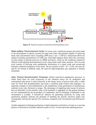 65
Means to store
and transport
solar energy
Figure 16 General concept of solar-driven thermochemical cycle
Water-splitting Thermochemical Cycles. In recent years, significant progress has been made
in the development of optical systems for large-scale solar concentration capable of achieving
mean solar concentration ratios exceeding 2,000 suns (1 sun = 1 kW/m2
), and present efforts are
aimed at reaching concentrations of 5,000 suns. Such high radiation fluxes allow the conversion
of solar energy to thermal reservoirs at 2000K and above, which are the conditions needed for
efficient water-splitting thermochemical cycles using metal oxide redox reactions. This two-step
cycle consists of first-step solar endothermic dissociation of a metal oxide and second-step
nonsolar exothermic hydrolysis of the metal. The net reaction is H2O = H2 + 0.5O2, but since H2
and O2 are formed in different steps, the need for high-temperature gas separation is thereby
eliminated.
Solar Thermal Decarbonization Processes. Hybrid solar/fossil endothermic processes, in
which fossil fuels are used exclusively as the chemical source for H2 production and
concentrated solar power is used exclusively as the energy source of process heat, offer a viable
route for fossil fuel decarbonization and create a transition path toward solar hydrogen. An
important example of such hybridization is the endothermic steam gasification of carbonaceous
materials (coal, coke, biomass) to syngas. The advantages of supplying solar energy for process
heat are threefold: (1) the calorific value of the feedstock is upgraded; (2) the gaseous products
are not contaminated by the by-products of combustion; and (3) discharge of pollutants to the
environment is avoided. A Second-Law analysis for generating electricity by using solar
gasification products indicates the potential of doubling the specific electrical output and,
consequently, halving the specific CO2 emissions compared with conventional coal-fired power
plants.
Another approach to hydrogen production is high-temperature electrolysis of water in a one-step
process or electrolysis of another material as part of a two- to four-step water-splitting process.
 