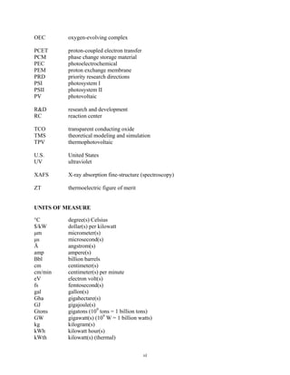 vi
OEC oxygen-evolving complex
PCET proton-coupled electron transfer
PCM phase change storage material
PEC photoelectrochemical
PEM proton exchange membrane
PRD priority research directions
PSI photosystem I
PSII photosystem II
PV photovoltaic
R&D research and development
RC reaction center
TCO transparent conducting oxide
TMS theoretical modeling and simulation
TPV thermophotovoltaic
U.S. United States
UV ultraviolet
XAFS X-ray absorption fine-structure (spectroscopy)
ZT thermoelectric figure of merit
UNITS OF MEASURE
°C degree(s) Celsius
$/kW dollar(s) per kilowatt
μm micrometer(s)
μs microsecond(s)
Å angstrom(s)
amp ampere(s)
Bbl billion barrels
cm centimeter(s)
cm/min centimeter(s) per minute
eV electron volt(s)
fs femtosecond(s)
gal gallon(s)
Gha gigahectare(s)
GJ gigajoule(s)
Gtons gigatons (109
tons = 1 billion tons)
GW gigawatt(s) (109
W = 1 billion watts)
kg kilogram(s)
kWh kilowatt hour(s)
kWth kilowatt(s) (thermal)
 
