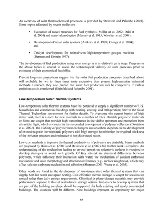 66
An overview of solar thermochemical processes is provided by Steinfeld and Palumbo (2001).
Some topics addressed by recent studies are
• Evaluation of novel processes for fuel synthesis (Möller et al. 2002; Dahl et
al. 2004) and material production (Murray et al. 1995; Wieckert et al. 2004);
• Development of novel solar reactors (Anikeev et al. 1998; Osinga et al. 2004);
and
• Catalyst development for solar-driven high-temperature gas-gas reactions
(Berman and Epstein 1997).
The development of fuel production using solar energy is in a relatively early stage. Progress in
the above topics is crucial to assess the technological viability of such processes prior to
estimates of their economical feasibility.
Present long-term projections suggest that the solar fuel production processes described above
will probably be two to three times more expensive than present high-emission industrial
methods. However, they also predict that solar fuel production can be competitive if carbon
emission cost is considered (Steinfeld and Palumbo 2001).
Low-temperature Solar Thermal Systems
Low-temperature solar thermal systems have the potential to supply a significant number of U.S.
households and commercial buildings with heating, cooling, and refrigeration; refer to the Solar
Thermal Technology Assessment for further details. To overcome the current barrier of high
initial cost, there is a need for new materials in a number of roles. Durable polymeric materials
or films are sought that provide high transmittance in the visible spectrum and protection from
ultraviolet light, which is crucial in the successful development of polymer collectors (Davidson
et al. 2002). The viability of polymer heat exchangers and absorbers depends on the development
of extrusion-grade thermoplastic polymers with high strength to minimize the required thickness
of the polymer structure and resistance to hot chlorinated water.
Low-cost methods to improve the thermal conductivity of polymers are desirable. Some methods
are proposed by Danes et al. (2002) and Davidson et al. (2002), but further work is required. An
understanding of the mechanism leading to crystal growth on polymeric surfaces is required to
develop strategies to avoid such growth. Of key interest are chemical differences between
polymers, which influence their interaction with water; the mechanism of calcium carbonate
nucleation; and scale morphology and structural differences (e.g., surface roughness), which may
affect calcium carbonate nucleation and adhesion (Sherman 2001; Wang et al. 2005).
Other needs are found in the development of low-temperature solar thermal systems that can
supply both hot water and space heating. Cost-effective thermal storage is sought for seasonal or
annual rather than daily energy requirements. Chemical or phase-change materials may provide
performance superior to that of water-based storage options. Initiatives to develop systems that
are part of the building envelope should be supported for both existing and newly constructed
buildings. The solutions will be different. New buildings represent an opportunity for major
 