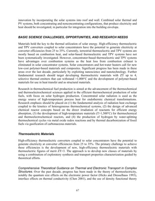 67
innovation by incorporating the solar systems into roof and wall. Combined solar thermal and
PV systems, both concentrating and nonconcentrating configurations, that produce electricity and
heat should be investigated, in particular for integration into the building envelope.
BASIC SCIENCE CHALLENGES, OPPORTUNITIES, AND RESEARCH NEEDS
Materials hold the key to the thermal utilization of solar energy. High-efficiency thermoelectric
and TPV converters coupled to solar concentrators have the potential to generate electricity at
converter efficiencies from 25 to 35%. Currently, terrestrial thermoelectric and TPV systems are
mostly based on combustion heat, and solar-based thermoelectric and TPV systems have not
been systematically investigated. However, concentrator-based thermoelectric and TPV systems
have advantages over combustion systems as the heat loss from combustion exhaust is
eliminated in solar concentrator systems. Solar concentrators and hot-water heaters call for new
low-cost polymer-based materials and composites. Significant progress has been made in these
areas over the last decade, particularly by exploiting nanoscience and nanotechnology. Further
fundamental research should target developing thermoelectric materials with ZT up to 4,
selective thermal emitters that can withstand >1,000°C and the development of polymer-based
materials for use in heat transfer and as structural materials.
Research in thermochemical fuel production is aimed at the advancement of the thermochemical
and thermoelectrochemical sciences applied in the efficient thermochemical production of solar
fuels, with focus on solar hydrogen production. Concentrated solar radiation is used as the
energy source of high-temperature process heat for endothermic chemical transformations.
Research emphasis should be placed on (1) the fundamental analysis of radiation heat exchange
coupled to the kinetics of heterogeneous thermochemical systems, (2) the design of advanced
chemical reactor concepts based on the direct irradiation of reactants for efficient energy
absorption, (3) the development of high-temperature materials (T>1,500°C) for thermochemical
and thermoelectrochemical reactors, and (4) the production of hydrogen by water-splitting
thermochemical cycles via metal oxide redox reactions and by thermal decarbonization of fossil
fuels via gasification of carbonaceous materials.
Thermoelectric Materials
High-efficiency thermoelectric converters coupled to solar concentrators have the potential to
generate electricity at converter efficiencies from 25 to 35%. The primary challenge to achieve
these efficiencies is the development of new, high-efficiency thermoelectric materials with
thermoelectric figures of merit ZT>3. The approach is to develop new classes of materials by
using a combination of exploratory synthesis and transport properties characterization guided by
theoretical efforts.
Comprehensive Theoretical Guidance on Thermal and Electronic Transport in Complex
Structures. Over the past decade, progress has been made in the theory of thermoelectricity,
notably the quantum size effects on the electronic power factor (Hicks and Dresselhaus 1993),
interface effects on thermal conductivity (Chen 2001), and the use of density functional theory
 