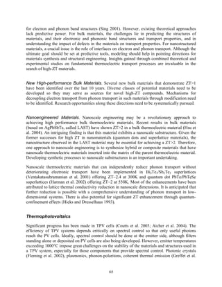 68
for electron and phonon band structures (Sing 2001). However, existing theoretical approaches
lack predictive power. For bulk materials, the challenges lie in predicting the structures of
materials, and their electronic and phononic band structures and transport properties, and in
understanding the impact of defects in the materials on transport properties. For nanostructured
materials, a crucial issue is the role of interfaces on electron and phonon transport. Although the
ultimate goal should be set at predictive tools, modeling should help in pointing directions for
materials synthesis and structural engineering. Insights gained through combined theoretical and
experimental studies on fundamental thermoelectric transport processes are invaluable in the
search of high-ZT materials.
New High-performance Bulk Materials. Several new bulk materials that demonstrate ZT>1
have been identified over the last 10 years. Diverse classes of potential materials need to be
developed so they may serve as sources for novel high-ZT compounds. Mechanisms for
decoupling electron transport from phonon transport in such materials through modification need
to be identified. Research opportunities along these directions need to be systematically pursued.
Nanoengineered Materials. Nanoscale engineering may be a revolutionary approach to
achieving high performance bulk thermoelectric materials. Recent results in bulk materials
(based on AgPbSbTe, called LAST) have shown ZT>2 in a bulk thermoelectric material (Hsu et
al. 2004). An intriguing finding is that this material exhibits a nanoscale substructure. Given the
former successes for high ZT in nanomaterials (quantum dots and superlattice materials), the
nanostructure observed in the LAST material may be essential for achieving a ZT>2. Therefore,
one approach to nanoscale engineering is to synthesize hybrid or composite materials that have
nanoscale thermoelectric materials inserted into the matrix of the parent thermoelectric material.
Developing synthetic processes to nanoscale substructures is an important undertaking.
Nanoscale thermoelectric materials that can independently reduce phonon transport without
deteriorating electronic transport have been implemented in Bi2Te3/Sb2Te3 superlattices
(Ventakatasubramanian et al. 2001) offering ZT~2.4 at 300K and quantum dot PbTe/PbTeSe
superlattices (Harman et al. 2002) offering ZT~2 at 550K. Most of the enhancements have been
attributed to lattice thermal conductivity reduction in nanoscale dimensions. It is anticipated that
further reduction is possible with a comprehensive understanding of phonon transport in low-
dimensional systems. There is also potential for significant ZT enhancement through quantum-
confinement effects (Hicks and Dresselhaus 1993).
Thermophotovoltaics
Significant progress has been made in TPV cells (Coutts et al. 2003; Aicher et al. 2004). The
efficiency of TPV systems depends critically on spectral control so that only useful photons
reach the PV cells. Ideally, spectral control should be done at the emitter side, although filters
standing alone or deposited on PV cells are also being developed. However, emitter temperatures
exceeding 1000°C impose great challenges on the stability of the materials and structures used in
a TPV system, especially for those components that provide spectral control. Photonic crystals
(Fleming et al. 2002), plasmonics, phonon-polaritons, coherent thermal emission (Greffet et al.
 