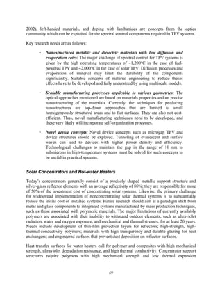 69
2002), left-handed materials, and doping with lanthanides are concepts from the optics
community which can be exploited for the spectral control components required in TPV systems.
Key research needs are as follows:
• Nanostructured metallic and dielectric materials with low diffusion and
evaporation rates: The major challenge of spectral control for TPV systems is
given by the high operating temperatures of ∼1,200°C in the case of fuel-
powered TPV and ∼2,000°C in the case of solar TPV. Diffusion processes and
evaporation of material may limit the durability of the components
significantly. Suitable concepts of material engineering to reduce theses
effects have to be developed and fully understood by using multiscale models.
• Scalable manufacturing processes applicable to various geometries: The
optical approaches mentioned are based on materials properties and on precise
nanostructuring of the materials. Currently, the techniques for producing
nanostructures are top-down approaches that are limited to small
homogeneously structured areas and to flat surfaces. They are also not cost-
efficient. Thus, novel manufacturing techniques need to be developed, and
these very likely will incorporate self-organization processes.
• Novel device concepts: Novel device concepts such as microgap TPV and
device structures should be explored. Tunneling of evanescent and surface
waves can lead to devices with higher power density and efficiency.
Technological challenges to maintain the gap in the range of 10 nm to
submicrons in high-temperature systems must be solved for such concepts to
be useful in practical systems.
Solar Concentrators and Hot-water Heaters
Today’s concentrators generally consist of a precisely shaped metallic support structure and
silver-glass reflector elements with an average reflectivity of 88%; they are responsible for more
of 50% of the investment cost of concentrating solar systems. Likewise, the primary challenge
for widespread implementation of nonconcentrating solar thermal systems is to substantially
reduce the initial cost of installed systems. Future research should aim at a paradigm shift from
metal and glass components to integrated systems manufactured by mass production techniques,
such as those associated with polymeric materials. The major limitations of currently availably
polymers are associated with their inability to withstand outdoor elements, such as ultraviolet
radiation, water and oxygen exposure, and mechanical and thermal stresses, for at least 20 years.
Needs include development of thin-film protection layers for reflectors; high-strength, high-
thermal-conductivity polymers; materials with high transparency and durable glazing for heat
exchangers; and engineered surfaces that prevent dust deposition on reflector surfaces.
Heat transfer surfaces for water heaters call for polymer and composites with high mechanical
strength, ultraviolet degradation resistance, and high thermal conductivity. Concentrator support
structures require polymers with high mechanical strength and low thermal expansion
 