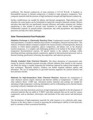 70
coefficient. The thermal conductivity of most polymers is 0.2–0.4 W/m-K. A hundred- to
thousandfold increase in thermal conductivity is needed to make polymers competitive. New
composite materials hold the promise of high mechanical strength and high thermal conductivity.
Surface modifications are needed for photon and thermal management. High-efficiency solar
absorbers for water heaters can be formulated to exploit the concept of photonic crystals. Mirrors
and glass that repel dirt can significantly increase efficiency and reduce cleaning cost. Surface
engineering is also needed to prevent scale formation in solar thermal heat exchangers.
Fundamental research on particle-surface interactions and solid precipitation and deposition
processes can help solve these challenges.
Solar Thermochemical Fuel Production
Radiative Exchange in Chemically Reacting Flows. Fundamental research, both theoretical
and experimental, is needed in radiation heat transfer of multiphase chemical reacting flows. The
analysis of thermal radiative transport coupled to the reaction kinetics of heterogeneous chemical
systems, in which optical properties, species composition, and phases vary as the chemical
reaction progresses, is a complex and challenging problem to be tackled in the design of high-
temperature thermochemical reactors. Of special interest is the radiative exchange within
absorbing-emitting-scattering particle suspensions, applied in thermochemical processes such as
thermal cracking, gasification, reforming, decomposition, and reduction processes.
Directly Irradiated Solar Chemical Reactors. The direct absorption of concentrated solar
energy by directly irradiated reactants provides efficient radiation heat transfer to the reaction
site where the energy is needed, bypassing the limitations imposed by indirect heat transport via
heat exchangers. Spectrally selective windows can further augment radiation capture and
absorption. The use of nanoparticles in gas/solid reactions augments the reaction kinetics and
heat and mass transfer.
Materials for High-temperature Solar Chemical Reactors. Materials for construction of
solar chemical reactors require chemical and thermal stability at temperatures >1,500°C and
solar radiative fluxes >5,000 suns. Advanced ceramic materials and coatings are needed for
operating in high-temperature oxidizing atmospheres and for withstanding severe thermal shocks
occurring in directly irradiated solar reactors.
The ability to develop electrolysis processes at high temperatures depends on the development of
structural materials that are stable at T>800°C and other materials that can be used for various
components, such as absorbers, electrolytes, and electrodes of the solar reactor and electrolysis
units
The development of high-temperature materials for solar reactors is in a relatively early stage.
Progress in the above topics is crucial in assessing the technological viability of such processes
prior to estimates of their economical feasibility.
 