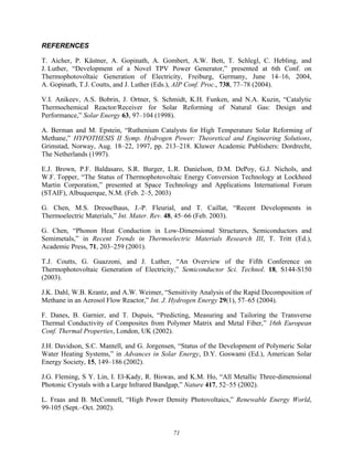 71
REFERENCES
T. Aicher, P. Kästner, A. Gopinath, A. Gombert, A.W. Bett, T. Schlegl, C. Hebling, and
J. Luther, “Development of a Novel TPV Power Generator,” presented at 6th Conf. on
Thermophotovoltaic Generation of Electricity, Freiburg, Germany, June 14–16, 2004,
A. Gopinath, T.J. Coutts, and J. Luther (Eds.), AIP Conf. Proc., 738, 77–78 (2004).
V.I. Anikeev, A.S. Bobrin, J. Ortner, S. Schmidt, K.H. Funken, and N.A. Kuzin, “Catalytic
Thermochemical Reactor/Receiver for Solar Reforming of Natural Gas: Design and
Performance,” Solar Energy 63, 97–104 (1998).
A. Berman and M. Epstein, “Ruthenium Catalysts for High Temperature Solar Reforming of
Methane,” HYPOTHESIS II Symp. Hydrogen Power: Theoretical and Engineering Solutions,
Grimstad, Norway, Aug. 18–22, 1997, pp. 213–218. Kluwer Academic Publishers: Dordrecht,
The Netherlands (1997).
E.J. Brown, P.F. Baldasaro, S.R. Burger, L.R. Danielson, D.M. DePoy, G.J. Nichols, and
W.F. Topper, “The Status of Thermophotovoltaic Energy Conversion Technology at Lockheed
Martin Corporation,” presented at Space Technology and Applications International Forum
(STAIF), Albuquerque, N.M. (Feb. 2–5, 2003)
G. Chen, M.S. Dresselhaus, J.-P. Fleurial, and T. Caillat, “Recent Developments in
Thermoelectric Materials,” Int. Mater. Rev. 48, 45–66 (Feb. 2003).
G. Chen, “Phonon Heat Conduction in Low-Dimensional Structures, Semiconductors and
Semimetals,” in Recent Trends in Thermoelectric Materials Research III, T. Tritt (Ed.),
Academic Press, 71, 203–259 (2001).
T.J. Coutts, G. Guazzoni, and J. Luther, “An Overview of the Fifth Conference on
Thermophotovoltaic Generation of Electricity,” Semiconductor Sci. Technol. 18, S144-S150
(2003).
J.K. Dahl, W.B. Krantz, and A.W. Weimer, “Sensitivity Analysis of the Rapid Decomposition of
Methane in an Aerosol Flow Reactor,” Int. J. Hydrogen Energy 29(1), 57–65 (2004).
F. Danes, B. Garnier, and T. Dupuis, “Predicting, Measuring and Tailoring the Transverse
Thermal Conductivity of Composites from Polymer Matrix and Metal Fiber,” 16th European
Conf. Thermal Properties, London, UK (2002).
J.H. Davidson, S.C. Mantell, and G. Jorgensen, “Status of the Development of Polymeric Solar
Water Heating Systems,” in Advances in Solar Energy, D.Y. Goswami (Ed.), American Solar
Energy Society, 15, 149–186 (2002).
J.G. Fleming, S Y. Lin, I. El-Kady, R. Biswas, and K.M. Ho, “All Metallic Three-dimensional
Photonic Crystals with a Large Infrared Bandgap,” Nature 417, 52–55 (2002).
L. Fraas and B. McConnell, “High Power Density Photovoltaics,” Renewable Energy World,
99-105 (Sept.–Oct. 2002).
 
