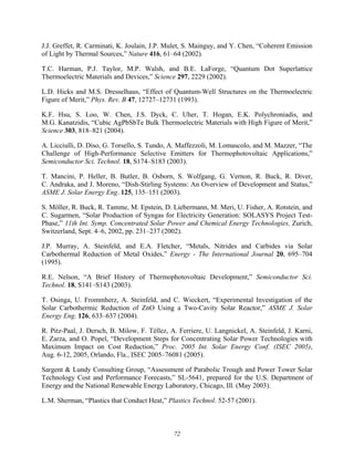 72
J.J. Greffet, R. Carminati, K. Joulain, J.P. Mulet, S. Mainguy, and Y. Chen, “Coherent Emission
of Light by Thermal Sources,” Nature 416, 61–64 (2002).
T.C. Harman, P.J. Taylor, M.P. Walsh, and B.E. LaForge, “Quantum Dot Superlattice
Thermoelectric Materials and Devices,” Science 297, 2229 (2002).
L.D. Hicks and M.S. Dresselhaus, “Effect of Quantum-Well Structures on the Thermoelectric
Figure of Merit,” Phys. Rev. B 47, 12727–12731 (1993).
K.F. Hsu, S. Loo, W. Chen, J.S. Dyck, C. Uher, T. Hogan, E.K. Polychroniadis, and
M.G. Kanatzidis, “Cubic AgPbSbTe Bulk Thermoelectric Materials with High Figure of Merit,”
Science 303, 818–821 (2004).
A. Licciulli, D. Diso, G. Torsello, S. Tundo, A. Maffezzoli, M. Lomascolo, and M. Mazzer, “The
Challenge of High-Performance Selective Emitters for Thermophotovoltaic Applications,”
Semiconductor Sci. Technol. 18, S174–S183 (2003).
T. Mancini, P. Heller, B. Butler, B. Osborn, S. Wolfgang, G. Vernon, R. Buck, R. Diver,
C. Andraka, and J. Moreno, “Dish-Stirling Systems: An Overview of Development and Status,”
ASME J. Solar Energy Eng. 125, 135–151 (2003).
S. Möller, R. Buck, R. Tamme, M. Epstein, D. Liebermann, M. Meri, U. Fisher, A. Rotstein, and
C. Sugarmen, “Solar Production of Syngas for Electricity Generation: SOLASYS Project Test-
Phase,” 11th Int. Symp. Concentrated Solar Power and Chemical Energy Technologies, Zurich,
Switzerland, Sept. 4–6, 2002, pp. 231–237 (2002).
J.P. Murray, A. Steinfeld, and E.A. Fletcher, “Metals, Nitrides and Carbides via Solar
Carbothermal Reduction of Metal Oxides,” Energy - The International Journal 20, 695–704
(1995).
R.E. Nelson, “A Brief History of Thermophotovoltaic Development,” Semiconductor Sci.
Technol. 18, S141–S143 (2003).
T. Osinga, U. Frommherz, A. Steinfeld, and C. Wieckert, “Experimental Investigation of the
Solar Carbothermic Reduction of ZnO Using a Two-Cavity Solar Reactor,” ASME J. Solar
Energy Eng. 126, 633–637 (2004).
R. Pitz-Paal, J. Dersch, B. Milow, F. Téllez, A. Ferriere, U. Langnickel, A. Steinfeld, J. Karni,
E. Zarza, and O. Popel, “Development Steps for Concentrating Solar Power Technologies with
Maximum Impact on Cost Reduction,” Proc. 2005 Int. Solar Energy Conf. (ISEC 2005),
Aug. 6-12, 2005, Orlando, Fla., ISEC 2005–76081 (2005).
Sargent & Lundy Consulting Group, “Assessment of Parabolic Trough and Power Tower Solar
Technology Cost and Performance Forecasts,” SL-5641, prepared for the U.S. Department of
Energy and the National Renewable Energy Laboratory, Chicago, Ill. (May 2003).
L.M. Sherman, “Plastics that Conduct Heat,” Plastics Technol. 52-57 (2001).
 