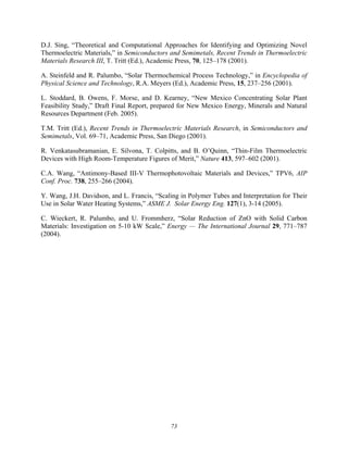 73
D.J. Sing, “Theoretical and Computational Approaches for Identifying and Optimizing Novel
Thermoelectric Materials,” in Semiconductors and Semimetals, Recent Trends in Thermoelectric
Materials Research III, T. Tritt (Ed.), Academic Press, 70, 125–178 (2001).
A. Steinfeld and R. Palumbo, “Solar Thermochemical Process Technology,” in Encyclopedia of
Physical Science and Technology, R.A. Meyers (Ed.), Academic Press, 15, 237–256 (2001).
L. Stoddard, B. Owens, F. Morse, and D. Kearney, “New Mexico Concentrating Solar Plant
Feasibility Study,” Draft Final Report, prepared for New Mexico Energy, Minerals and Natural
Resources Department (Feb. 2005).
T.M. Tritt (Ed.), Recent Trends in Thermoelectric Materials Research, in Semiconductors and
Semimetals, Vol. 69–71, Academic Press, San Diego (2001).
R. Venkatasubramanian, E. Silvona, T. Colpitts, and B. O’Quinn, “Thin-Film Thermoelectric
Devices with High Room-Temperature Figures of Merit,” Nature 413, 597–602 (2001).
C.A. Wang, “Antimony-Based III-V Thermophotovoltaic Materials and Devices,” TPV6, AIP
Conf. Proc. 738, 255–266 (2004).
Y. Wang, J.H. Davidson, and L. Francis, “Scaling in Polymer Tubes and Interpretation for Their
Use in Solar Water Heating Systems,” ASME J. Solar Energy Eng. 127(1), 3-14 (2005).
C. Wieckert, R. Palumbo, and U. Frommherz, “Solar Reduction of ZnO with Solid Carbon
Materials: Investigation on 5-10 kW Scale,” Energy — The International Journal 29, 771–787
(2004).
 