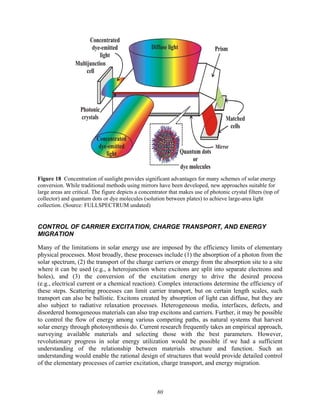 80
Figure 18 Concentration of sunlight provides significant advantages for many schemes of solar energy
conversion. While traditional methods using mirrors have been developed, new approaches suitable for
large areas are critical. The figure depicts a concentrator that makes use of photonic crystal filters (top of
collector) and quantum dots or dye molecules (solution between plates) to achieve large-area light
collection. (Source: FULLSPECTRUM undated)
CONTROL OF CARRIER EXCITATION, CHARGE TRANSPORT, AND ENERGY
MIGRATION
Many of the limitations in solar energy use are imposed by the efficiency limits of elementary
physical processes. Most broadly, these processes include (1) the absorption of a photon from the
solar spectrum, (2) the transport of the charge carriers or energy from the absorption site to a site
where it can be used (e.g., a heterojunction where excitons are split into separate electrons and
holes), and (3) the conversion of the excitation energy to drive the desired process
(e.g., electrical current or a chemical reaction). Complex interactions determine the efficiency of
these steps. Scattering processes can limit carrier transport, but on certain length scales, such
transport can also be ballistic. Excitons created by absorption of light can diffuse, but they are
also subject to radiative relaxation processes. Heterogeneous media, interfaces, defects, and
disordered homogeneous materials can also trap excitons and carriers. Further, it may be possible
to control the flow of energy among various competing paths, as natural systems that harvest
solar energy through photosynthesis do. Current research frequently takes an empirical approach,
surveying available materials and selecting those with the best parameters. However,
revolutionary progress in solar energy utilization would be possible if we had a sufficient
understanding of the relationship between materials structure and function. Such an
understanding would enable the rational design of structures that would provide detailed control
of the elementary processes of carrier excitation, charge transport, and energy migration.
 