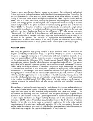 81
Advances across several science frontiers suggest new approaches that could enable such rational
design, particularly for low-dimensional and tailored multi-component materials. Controlling the
size and dimensionality of the structures on the nanoscale would allow scientists to modify the
density of electronic states, as well as of phonons (Alivisatos 1996; Empedocles and Bawendi
1999; Cahill et al. 2003). In addition, entirely new processes may emerge that expand our view
of how solar energy systems can be designed. One example is the recent discovery of efficient
carrier multiplication in the photo-excitation of semiconducting quantum dots (Schaller and
Klimov 2004). The formation of multiple excitons following the absorption of a single photon
can reduce the loss of energy to heat that usually accompanies carrier relaxation to the band edge
and otherwise places fundamental limits on the efficiency of PV solar energy conversion
(Werner et al. 1994). While the design of structures with optimized properties for the control of
carrier excitation, charge transport, and energy migration remains a challenging problem, recent
advances in the synthesis and assembly of high-quality multi-component and hybrid
nanostructures, in concert with advances in our ability to probe and understand the relationship
between structure and function in model systems, offer a realistic path to achieving this goal.
Research Issues
The ability to synthesize high-quality samples of novel materials forms the foundation for
progress toward the goal of rational design. The promise offered by the control of elementary
processes is suggested particularly in low-dimensional and multi-component materials. It has
long been understood that while the absorption spectra of semiconductor quantum dots are tuned
by the confinement size (Alivisatos 1996; Empedocles and Bawendi 1999), the ligand fields
surrounding the quantum dots also affect absorption spectra and excitation lifetimes (Murray and
Kalyuzhny 2005). Although nanoscale synthesis research efforts are well underway (O’Brien and
Pickett 2001), the ability of scientists to control the composition, shape, morphology, and quality
of nanostructured materials is still inadequate. Synthesis of high-quality, multi-component
nanomaterials is one example. Such multi-component structures could provide heterogeneous
band-gap junction structures that are critical for PV applications, but with controlled excitation
lifetimes. Another opportunity lies in the synthesis of hybrid materials, including those with
controlled interfaces between hard and soft materials, where the advantages of each are exploited
in the resulting hybrid (Wu et al. 2002). The synthesis of a wide variety of novel materials is
essential to enable the rational design of solar energy materials with controlled elementary
processes.
The synthesis of high-quality materials must be coupled to the development and exploitation of
new characterization tools capable of resolving elementary physical processes at appropriate
length and time scales and with sufficient energy resolution. This effort must include (1) the
development of laboratory tools and techniques, such as optical techniques to probe carrier
dynamics on ultra-fast time scales; and (2) the improvement of electron-microscopy techniques
to allow higher resolution and larger working distances for in situ transmission electron
microscopy (TEM) studies. On another scale, the effort requires the development of national
facilities to provide new tools, such as advanced synchrotrons to probe solar material
nanostructures with greater energy and spatial resolution. Given the complexity of the materials
and the underlying physical processes, it is critical to have an array of experimental tools that can
probe the diverse properties that control the functionality of novel materials.
 