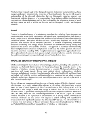 82
Another critical research need for the design of structures that control carrier excitation, charge
transport, and energy migration is the promotion of theoretical studies that can provide a deeper
understanding of the observed relationships between high-quality materials structure and
function and guide the discovery of new approaches. These studies would involve both greater
computational effort and advanced analytic theories describing the behavior on a range of length
and time scales, as well as within and between various biological, organic, and inorganic
materials.
Impact
Progress in the rational design of structures that control carrier excitation, charge transport, and
energy migration would enable revolutionary advances in solar energy utilization. Such advances
would change the way scientists approach the problems of optimizing efficiency in solar energy
conversion systems. Anticipated advances include a significantly improved use of the solar
spectrum, with reduced loss to dissipative processes. In addition to optimizing elementary
processes for existing solar energy designs, researchers are expected to develop entirely new
approaches that exploit new scientific advances. This approach is illustrated with the recently
discovered phenomenon of carrier multiplication, an advance that enables quantum efficiencies
for carrier generation exceeding 100%. This phenomenon also suggests new approaches to solar-
driven photochemical processes that require multiple oxidation/reduction steps by eliminating
the need to store charge from sequential single-photon/single-electron steps.
INTERFACE SCIENCE OF PHOTO-DRIVEN SYSTEMS
Interfaces are integral to most schemes for solar energy conversion, including solar generation of
electricity and fuels and thermoelectrics. For these technologies, the successful control of the
properties of interfaces between dissimilar materials is essential. Mechanical stability, charge
separation, and charge transfer depend upon detailed atomic configurations, interfacial
chemistry, and electronic coupling. Interfaces can be solid-solid, liquid-solid, and liquid-liquid
and include both bulk-like junctions and junctions between nanomaterials and solids, polymers,
molecules, and solvents. Organic-inorganic material junctions are also expected to play a role in
solar conversion technologies.
The prevalence and importance of interfaces, as well as the serious difficulties that their control
often imposes, can be easily understood by reference to a few of the critical underlying technical
issues. An issue of broad importance is that of electrical contacts. This challenge arises in all PV
approaches to solar energy in which solar energy is removed from the device in the form of
electrical current. A particularly challenging issue concerns transparent conductors (Ohta et al.
2003; Wu 2004), which are vital for most implementations of PV devices (Figure 19). Another
common bottleneck in the exploration of new materials lies in making reliable contacts of low
resistance. Interfaces are also critical with respect to carrier trapping and recombination
processes that often significantly decrease the efficiency of PV devices. The role of interfaces is,
of course, even more critical in the new approaches that use nanostructured materials (O’Brien
and Pickett 2001) because of their enhanced ratio of interface-to-bulk material.
 