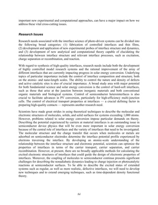 84
important new experimental and computational approaches, can have a major impact on how we
address these vital cross-cutting issues.
Research Issues
Research needs associated with the interface science of photo-driven systems can be divided into
the following broad categories: (1) fabrication of controlled interfaces and thin films,
(2) development and application of new experimental probes of interface structure and dynamics,
and (3) development of new analytical and computational theory capable of elucidating the
relationship between interface structure and relevant interface processes, such as excitation,
charge separation or recombination, and reaction.
With regard to synthesis of high-quality interfaces, research needs include both the development
of highly controlled model research systems and the rational improvement of the array of
different interfaces that are currently impacting progress in solar energy conversion. Underlying
topics of particular importance include the control of interface composition and structure, both
on the atomic- and nano-length scales. The ability to control the nature and density of defects
and active catalytic sites is also of crucial importance. A broad study area with major potential
for both fundamental science and solar energy conversion is the control of hard-soft interfaces,
such as those that arise at the junction between inorganic materials and both conventional
organic materials and biological systems. Control of semiconductor heterointerfaces is also
crucial to facilitate advances in PV conversion, particularly for high-efficiency multi-junction
cells. The control of electrical transport properties at interfaces — a crucial defining factor in
preparing high-quality contacts — represents another research need.
Scientists have made great strides in using theoretical techniques to describe the molecular and
electronic structures of molecules, solids, and solid surfaces for systems exceeding 1,000 atoms.
However, problems related to solar energy conversion impose particular demands on theory.
Describing the potential experienced by carriers at material interfaces is an outstanding issue in
semiconductor device physics that will be even more important in solar energy conversion
because of the central role of interfaces and the variety of interfaces that need to be investigated.
The molecular structure and the charge transfer that occurs when molecules or metals are
adsorbed on semiconductor electrodes determine the interface potential profile experienced by
electrons traversing the interface. By developing an atomic-scale understanding of the
relationship between the interface structure and electronic potential, scientists can optimize the
properties of interfaces in terms of the carrier transport, carrier separation, and carrier
recombination. However, at present, there are no broadly applicable methods for calculating the
excited electronic structures of interfaces that could guide the design of electronic properties of
interfaces. Moreover, the coupling of molecules to semiconductor continua presents significant
challenges for describing the nonadiabatic dynamics leading to charge injection or photocatalytic
reactions at semiconductor surfaces. To be able to describe the excited states of extended
systems such as regular, as well as more realistic, defective interfaces, we will need to develop
new techniques and to extend emerging techniques, such as time-dependent density functional
theory.
 