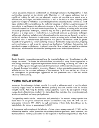 85
Carrier generation, relaxation, and transport can be strongly influenced by the properties of bulk
and interface materials on the atomic scale. Therefore, we will require techniques that are
capable of probing the molecular and electronic structure of materials on an atomic scale at
solid-vacuum, solid-liquid, and buried interfaces, as well as for defects in solids. Scanning probe
techniques will play a central role in elucidating the atomic structure at solid-vacuum and solid-
liquid interfaces. Beyond establishing the molecular structure of interfaces, such techniques will
increasingly be used to probe the electronic structure at the atomic level, as well as to determine
chemical composition by inelastic tunneling methods. By combining scanning probe and ultra-
fast-laser spectroscopic techniques, scientists may be able to probe the fundamental electron
dynamics at a single-atom or -molecule level. Laser-based nonlinear spectroscopic techniques
will provide vibrational and electronic information about the structure and dynamics at surfaces
and buried interfaces that cannot be determined by using scanning probe methods. In particular,
techniques such as time-resolved photoemission will provide information about the photo-
induced carrier generation, carrier scattering processes that lead to energy relaxation, trapping,
and recombination, as well as carrier transport and localization. Techniques that combine high
spatial and temporal resolution may be of particular value. New methods, such as Z-scan electron
microscopy, will have to be developed for probing atomic-scale buried defects in solids.
Impact
Results from this cross-cutting research have the potential to have a very broad impact on solar
energy conversion. The issues, as indicated above, are central to many distinct approaches to
solar energy utilization. Significant improvements in the efficiency, reliability, and cost of PV
devices can be expected through improved electrical contacts and transparent conductors, as well
as through decreased non-radiative processes. Advances in this cross-cutting research direction
will also improve the operation and design of dye-sensitized PV devices, and they are critical to
the development of photocatalytic approaches to fuel production that exhibit the desired
efficiency and selectivity.
THERMAL STORAGE METHODS
Innovative thermal storage methods must be developed to address the need to provide reliable
electricity supply based on demand. Demand generally does not coincide with the incident
sunlight periods. Achieving this thermal storage capability requires the development of high-
energy-density, high-thermal-conductivity, stable, latent heat materials. One promising approach
is using encapsulated and nanocrystal polymers.
The operating conditions (i.e., temperature and pressure) of the thermal storage system must
match those of the power conversion process and therefore vary from 80–150°C for low-
temperature systems to 400–1,000°C for high-temperature systems. Solar-derived fuels are the
logical choice for storage at temperatures >1,000°C.
A fundamental understanding of the behavior of phase change storage materials (PCMs) and the
relationship between various (sometime undesirable) chemical processes, phase transition, and
thermal/chemical stability is crucial for the development of thermal storage methods. The PCMs
 