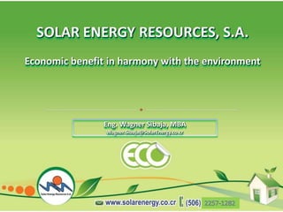 SOLAR ENERGY RESOURCES, S.A.
Economic benefit in harmony with the environment




                Eng. Wagner Sibaja, MBA
                Wagner.Sibaja@SolarEnergy.co.cr
 