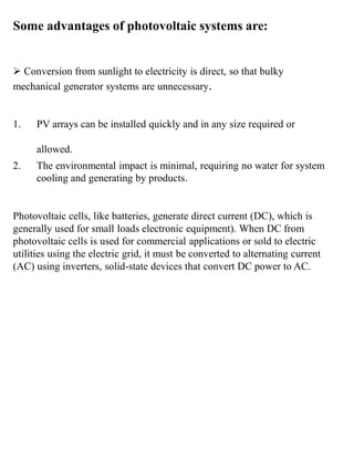 Some advantages of photovoltaic systems are:
 Conversion from sunlight to electricity is direct, so that bulky
mechanical generator systems are unnecessary.
1. PV arrays can be installed quickly and in any size required or
allowed.
2. The environmental impact is minimal, requiring no water for system
cooling and generating by products.
Photovoltaic cells, like batteries, generate direct current (DC), which is
generally used for small loads electronic equipment). When DC from
photovoltaic cells is used for commercial applications or sold to electric
utilities using the electric grid, it must be converted to alternating current
(AC) using inverters, solid-state devices that convert DC power to AC.
 