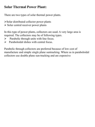 Solar Thermal Power Plant:
There are two types of solar thermal power plants.
Solar distributed collector power plants
 Solar central receiver power plants
In this type of power plants, collectors are used. A very large area is
required. The collectors may be of following types.
 Parabolic through units with line focus.
 Paraboloidal dishes with central focus.
Parabolic through collectors are preferred because of low cost of
manufacture and simple single plane suntracking. Where as in paraboloidal
collectors use double plane sun-tracking and are expensive
 